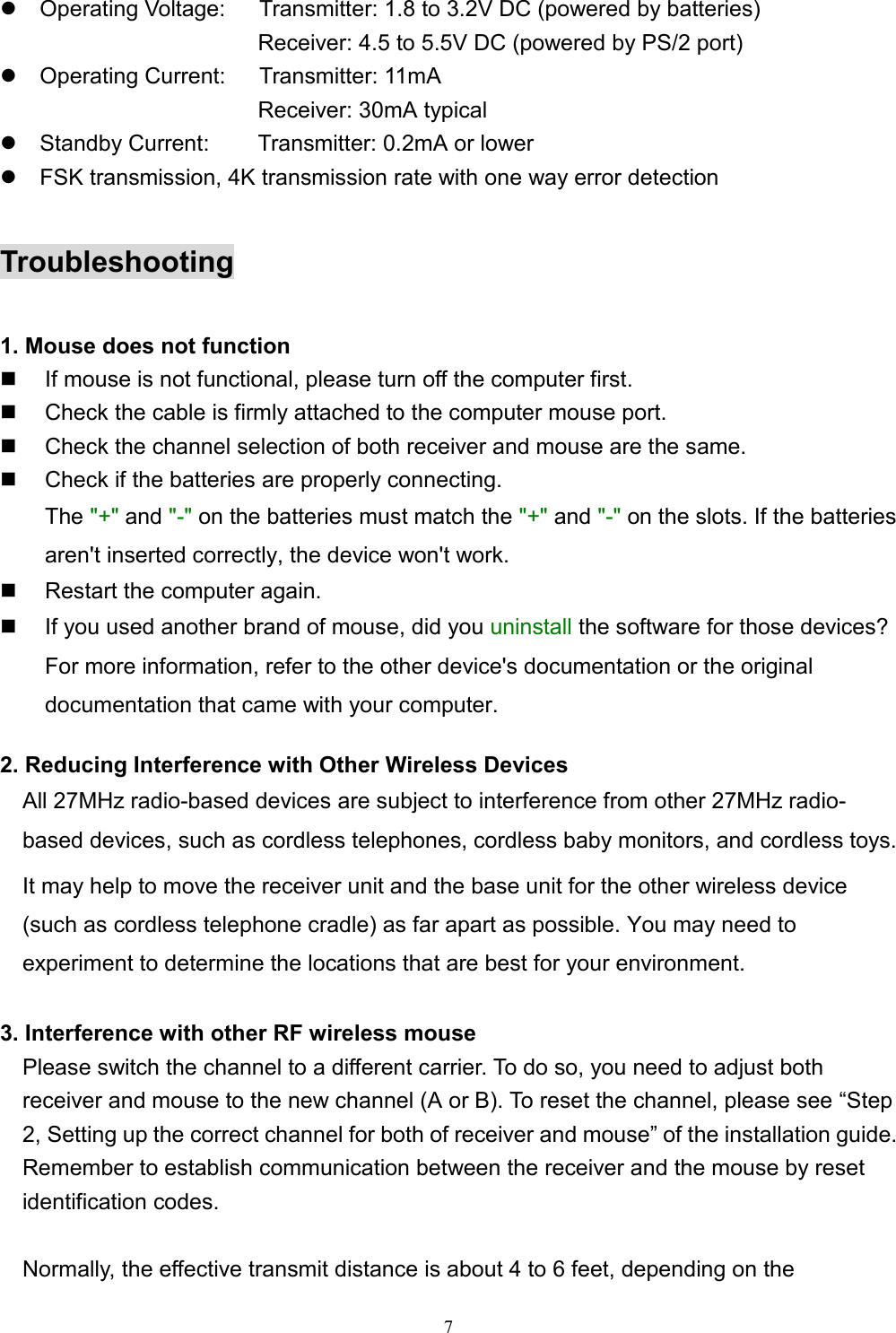 7z  Operating Voltage:      Transmitter: 1.8 to 3.2V DC (powered by batteries)                       Receiver: 4.5 to 5.5V DC (powered by PS/2 port)z  Operating Current:   Transmitter: 11mA                       Receiver: 30mA typicalz  Standby Current:    Transmitter: 0.2mA or lowerz  FSK transmission, 4K transmission rate with one way error detectionTroubleshooting1. Mouse does not function  If mouse is not functional, please turn off the computer first.  Check the cable is firmly attached to the computer mouse port.  Check the channel selection of both receiver and mouse are the same.  Check if the batteries are properly connecting.The &quot;+&quot; and &quot;-&quot; on the batteries must match the &quot;+&quot; and &quot;-&quot; on the slots. If the batteriesaren&apos;t inserted correctly, the device won&apos;t work.  Restart the computer again.  If you used another brand of mouse, did you uninstall the software for those devices?For more information, refer to the other device&apos;s documentation or the originaldocumentation that came with your computer.2. Reducing Interference with Other Wireless DevicesAll 27MHz radio-based devices are subject to interference from other 27MHz radio-based devices, such as cordless telephones, cordless baby monitors, and cordless toys.It may help to move the receiver unit and the base unit for the other wireless device(such as cordless telephone cradle) as far apart as possible. You may need toexperiment to determine the locations that are best for your environment.3. Interference with other RF wireless mouse    Please switch the channel to a different carrier. To do so, you need to adjust both    receiver and mouse to the new channel (A or B). To reset the channel, please see “Step2, Setting up the correct channel for both of receiver and mouse” of the installation guide.Remember to establish communication between the receiver and the mouse by resetidentification codes.      Normally, the effective transmit distance is about 4 to 6 feet, depending on the