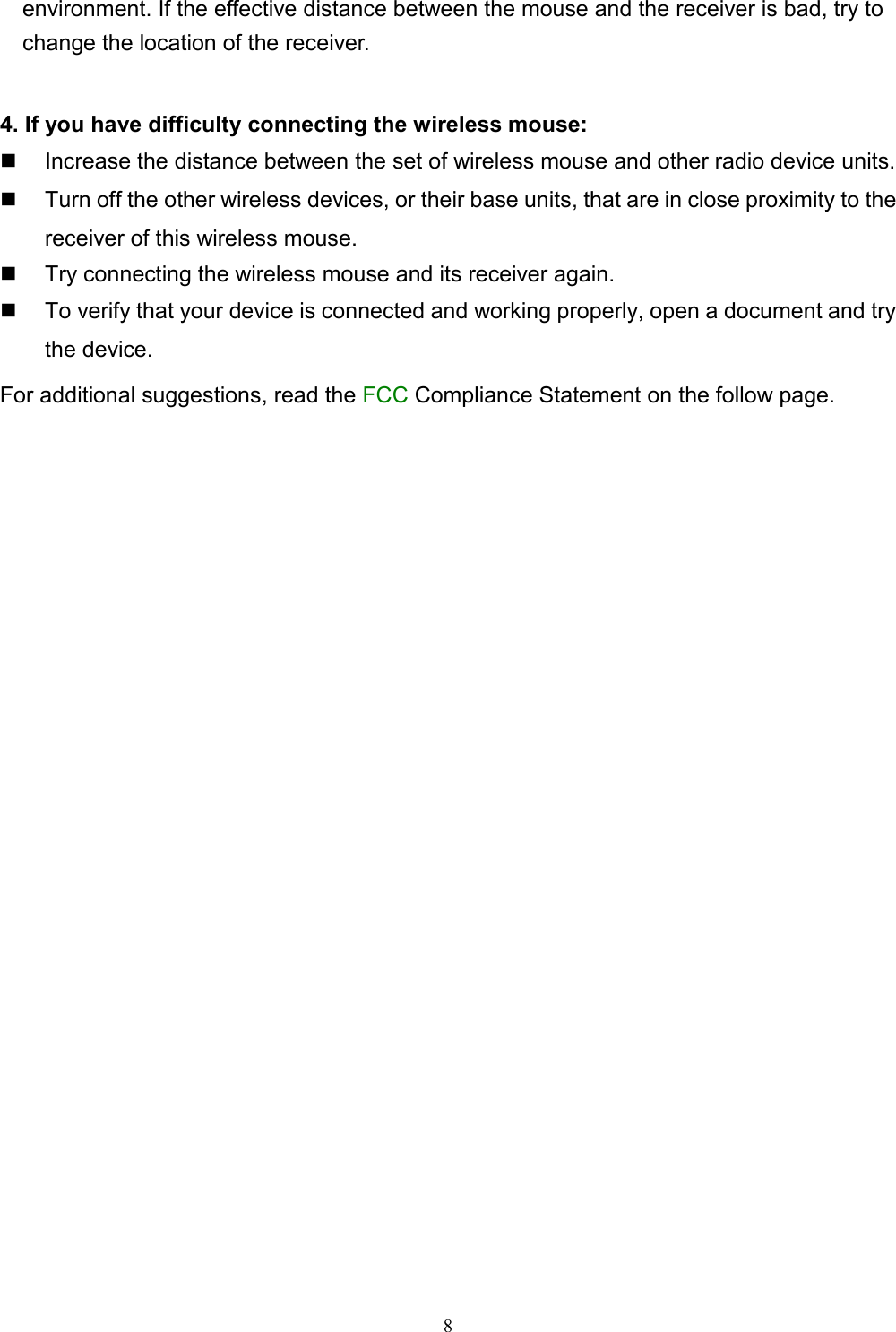 8environment. If the effective distance between the mouse and the receiver is bad, try to    change the location of the receiver.4. If you have difficulty connecting the wireless mouse:  Increase the distance between the set of wireless mouse and other radio device units.  Turn off the other wireless devices, or their base units, that are in close proximity to thereceiver of this wireless mouse.  Try connecting the wireless mouse and its receiver again.  To verify that your device is connected and working properly, open a document and trythe device.For additional suggestions, read the FCC Compliance Statement on the follow page.