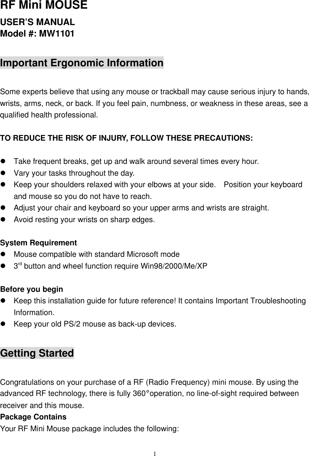 1RF Mini MOUSEUSER’S MANUALModel #: MW1101Important Ergonomic InformationSome experts believe that using any mouse or trackball may cause serious injury to hands,wrists, arms, neck, or back. If you feel pain, numbness, or weakness in these areas, see aqualified health professional.TO REDUCE THE RISK OF INJURY, FOLLOW THESE PRECAUTIONS:l Take frequent breaks, get up and walk around several times every hour.l Vary your tasks throughout the day.l Keep your shoulders relaxed with your elbows at your side.  Position your keyboardand mouse so you do not have to reach.l Adjust your chair and keyboard so your upper arms and wrists are straight.l Avoid resting your wrists on sharp edges.System Requirementl Mouse compatible with standard Microsoft model 3rd button and wheel function require Win98/2000/Me/XPBefore you beginl Keep this installation guide for future reference! It contains Important TroubleshootingInformation.l Keep your old PS/2 mouse as back-up devices.Getting StartedCongratulations on your purchase of a RF (Radio Frequency) mini mouse. By using theadvanced RF technology, there is fully 360°operation, no line-of-sight required betweenreceiver and this mouse.Package ContainsYour RF Mini Mouse package includes the following: