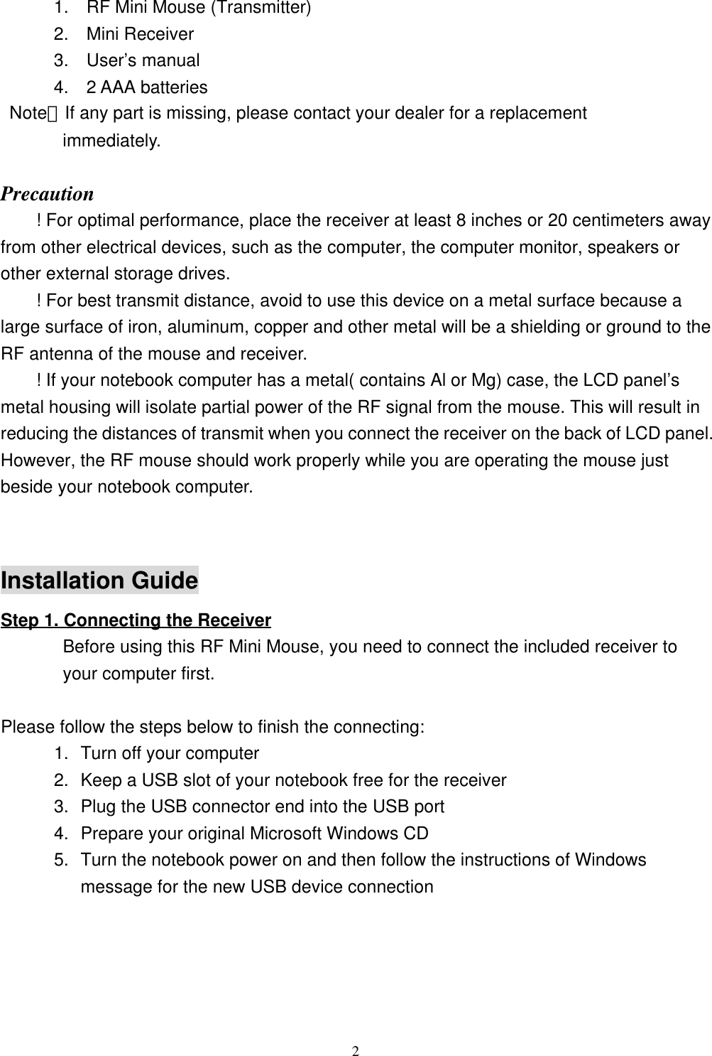2      1.  RF Mini Mouse (Transmitter)      2.  Mini Receiver      3.  User’s manual      4.  2 AAA batteries Note：If any part is missing, please contact your dealer for a replacement       immediately.Precaution! For optimal performance, place the receiver at least 8 inches or 20 centimeters awayfrom other electrical devices, such as the computer, the computer monitor, speakers orother external storage drives.! For best transmit distance, avoid to use this device on a metal surface because alarge surface of iron, aluminum, copper and other metal will be a shielding or ground to theRF antenna of the mouse and receiver.! If your notebook computer has a metal( contains Al or Mg) case, the LCD panel’smetal housing will isolate partial power of the RF signal from the mouse. This will result inreducing the distances of transmit when you connect the receiver on the back of LCD panel.However, the RF mouse should work properly while you are operating the mouse justbeside your notebook computer.Installation GuideStep 1. Connecting the Receiver       Before using this RF Mini Mouse, you need to connect the included receiver to       your computer first.   Please follow the steps below to finish the connecting:1. Turn off your computer2. Keep a USB slot of your notebook free for the receiver3. Plug the USB connector end into the USB port4. Prepare your original Microsoft Windows CD5. Turn the notebook power on and then follow the instructions of Windowsmessage for the new USB device connection                                                        