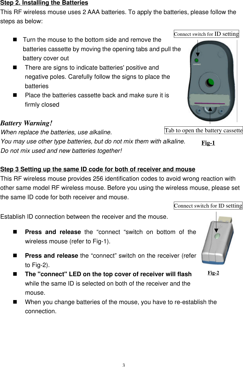 3Step 2. Installing the BatteriesThis RF wireless mouse uses 2 AAA batteries. To apply the batteries, please follow thesteps as below:        n Turn the mouse to the bottom side and remove thebatteries cassette by moving the opening tabs and pull thebattery cover outn There are signs to indicate batteries&apos; positive andnegative poles. Carefully follow the signs to place thebatteriesn Place the batteries cassette back and make sure it isfirmly closed Battery Warning!When replace the batteries, use alkaline.You may use other type batteries, but do not mix them with alkaline.Do not mix used and new batteries together!Step 3 Setting up the same ID code for both of receiver and mouseThis RF wireless mouse provides 256 identification codes to avoid wrong reaction withother same model RF wireless mouse. Before you using the wireless mouse, please setthe same ID code for both receiver and mouse.Establish ID connection between the receiver and the mouse.n Press and release the “connect “switch on bottom of thewireless mouse (refer to Fig-1).n Press and release the “connect” switch on the receiver (referto Fig-2).n The &quot;connect&quot; LED on the top cover of receiver will flashwhile the same ID is selected on both of the receiver and themouse.n When you change batteries of the mouse, you have to re-establish theconnection.Fig-2Connect switch for ID settingTab to open the battery cassetteFig-1Connect switch for ID setting