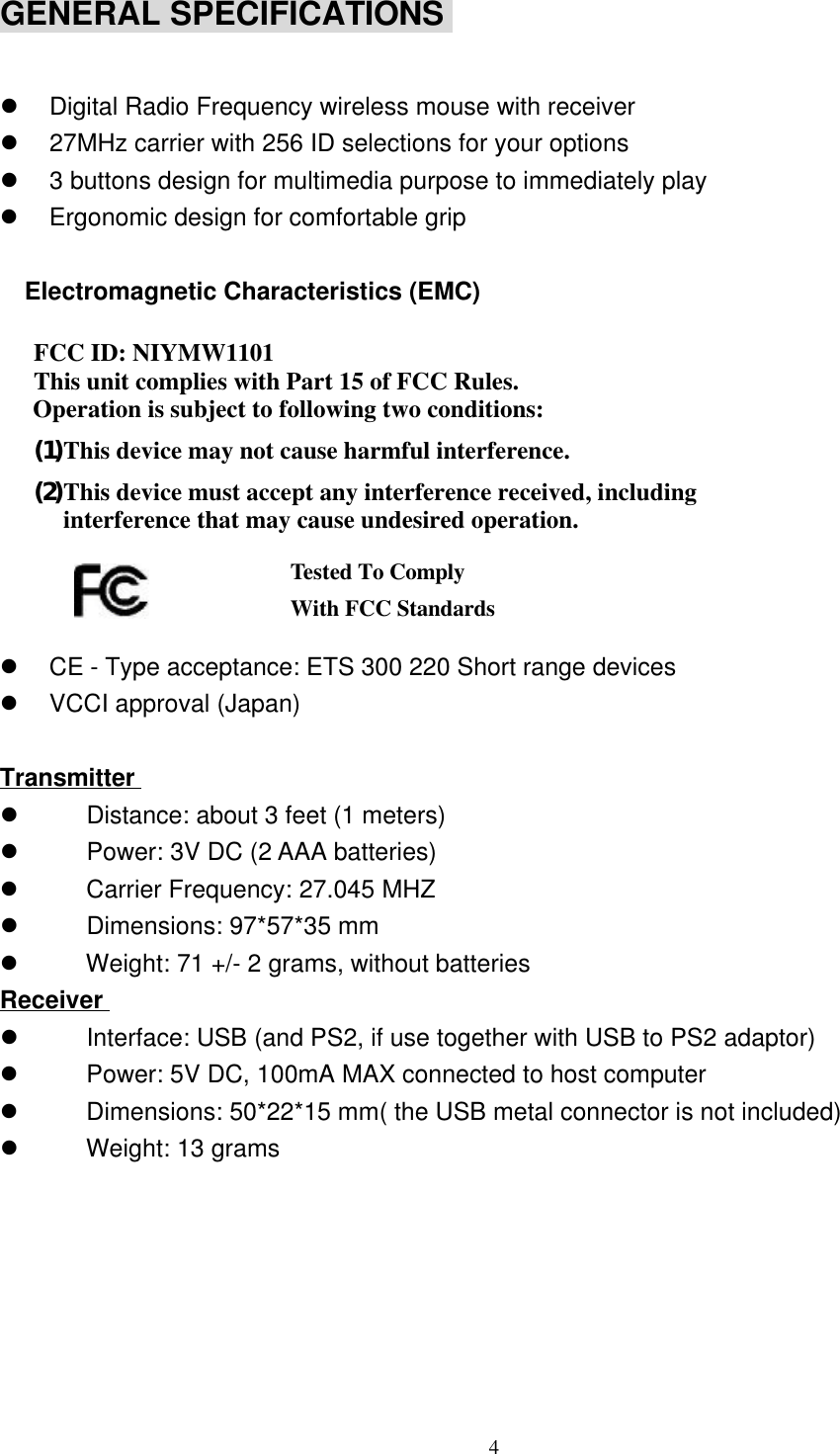 4GENERAL SPECIFICATIONS l Digital Radio Frequency wireless mouse with receiverl 27MHz carrier with 256 ID selections for your optionsl 3 buttons design for multimedia purpose to immediately playl Ergonomic design for comfortable grip  Electromagnetic Characteristics (EMC)  FCC ID: NIYMW1101 This unit complies with Part 15 of FCC Rules.Operation is subject to following two conditions:(1) This device may not cause harmful interference.(2) This device must accept any interference received, includinginterference that may cause undesired operation.   l CE - Type acceptance: ETS 300 220 Short range devicesl VCCI approval (Japan)Transmitterl    Distance: about 3 feet (1 meters)l    Power: 3V DC (2 AAA batteries)l    Carrier Frequency: 27.045 MHZl    Dimensions: 97*57*35 mml    Weight: 71 +/- 2 grams, without batteriesReceiverl    Interface: USB (and PS2, if use together with USB to PS2 adaptor)l    Power: 5V DC, 100mA MAX connected to host computerl    Dimensions: 50*22*15 mm( the USB metal connector is not included)l    Weight: 13 gramsTested To ComplyWith FCC Standards