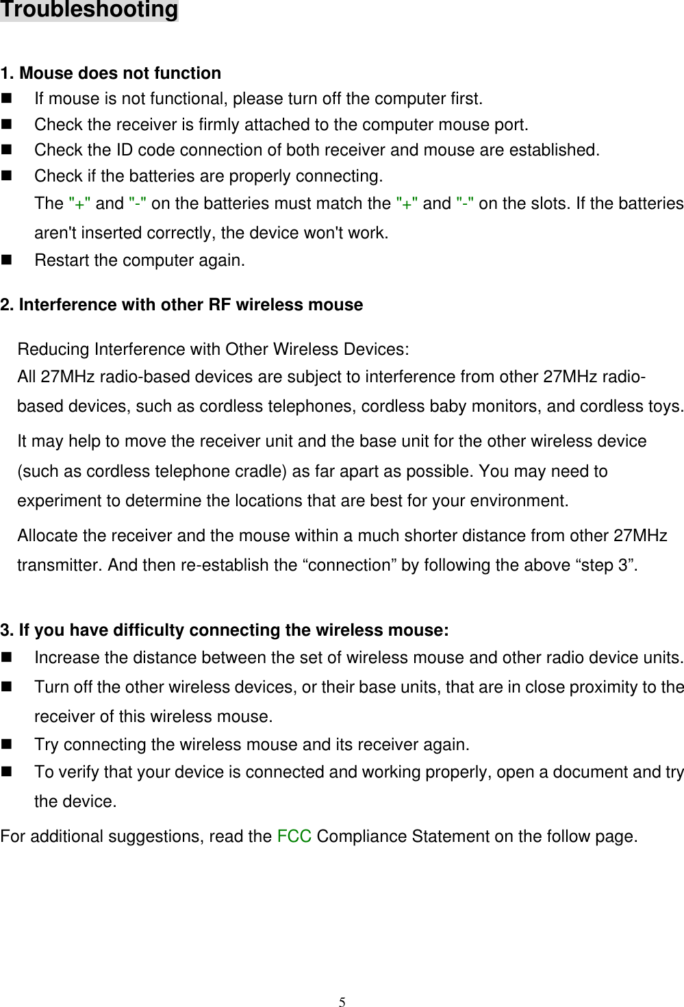 5Troubleshooting1. Mouse does not functionn If mouse is not functional, please turn off the computer first.n Check the receiver is firmly attached to the computer mouse port.n Check the ID code connection of both receiver and mouse are established.n Check if the batteries are properly connecting.The &quot;+&quot; and &quot;-&quot; on the batteries must match the &quot;+&quot; and &quot;-&quot; on the slots. If the batteriesaren&apos;t inserted correctly, the device won&apos;t work.n Restart the computer again.2. Interference with other RF wireless mouseReducing Interference with Other Wireless Devices:All 27MHz radio-based devices are subject to interference from other 27MHz radio-based devices, such as cordless telephones, cordless baby monitors, and cordless toys.It may help to move the receiver unit and the base unit for the other wireless device(such as cordless telephone cradle) as far apart as possible. You may need toexperiment to determine the locations that are best for your environment.Allocate the receiver and the mouse within a much shorter distance from other 27MHztransmitter. And then re-establish the “connection” by following the above “step 3”.3. If you have difficulty connecting the wireless mouse:n Increase the distance between the set of wireless mouse and other radio device units.n Turn off the other wireless devices, or their base units, that are in close proximity to thereceiver of this wireless mouse.n Try connecting the wireless mouse and its receiver again.n To verify that your device is connected and working properly, open a document and trythe device.For additional suggestions, read the FCC Compliance Statement on the follow page.