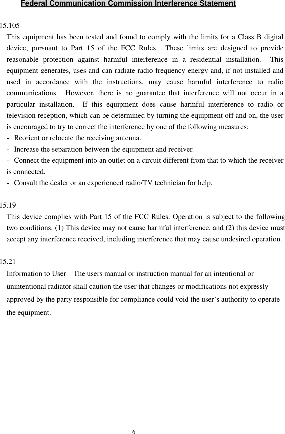 6Federal Communication Commission Interference Statement15.105This equipment has been tested and found to comply with the limits for a Class B digitaldevice, pursuant to Part 15 of the FCC Rules.  These limits are designed to providereasonable protection against harmful interference in a residential installation.  Thisequipment generates, uses and can radiate radio frequency energy and, if not installed andused in accordance with the instructions, may cause harmful interference to radiocommunications.  However, there is no guarantee that interference will not occur in aparticular installation.  If this equipment does cause harmful interference to radio ortelevision reception, which can be determined by turning the equipment off and on, the useris encouraged to try to correct the interference by one of the following measures:-Reorient or relocate the receiving antenna.-Increase the separation between the equipment and receiver.-Connect the equipment into an outlet on a circuit different from that to which the receiveris connected.-Consult the dealer or an experienced radio/TV technician for help.15.19This device complies with Part 15 of the FCC Rules. Operation is subject to the followingtwo conditions: (1) This device may not cause harmful interference, and (2) this device mustaccept any interference received, including interference that may cause undesired operation.15.21Information to User – The users manual or instruction manual for an intentional orunintentional radiator shall caution the user that changes or modifications not expresslyapproved by the party responsible for compliance could void the user’s authority to operatethe equipment.
