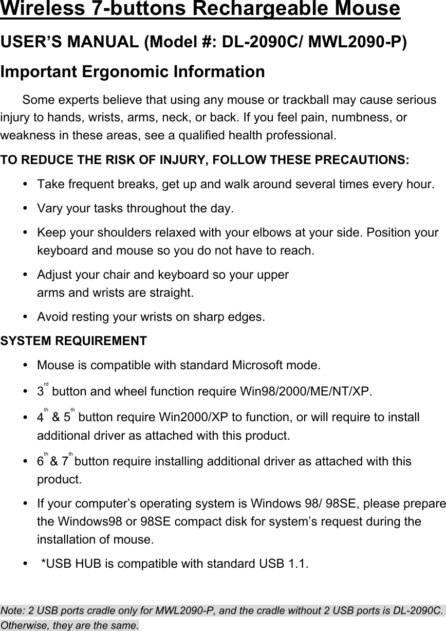 Wireless 7-buttons Rechargeable Mouse USER’S MANUAL (Model #: DL-2090C/ MWL2090-P) Important Ergonomic Information Some experts believe that using any mouse or trackball may cause serious injury to hands, wrists, arms, neck, or back. If you feel pain, numbness, or weakness in these areas, see a qualified health professional. TO REDUCE THE RISK OF INJURY, FOLLOW THESE PRECAUTIONS:   Take frequent breaks, get up and walk around several times every hour.   Vary your tasks throughout the day.   Keep your shoulders relaxed with your elbows at your side. Position your keyboard and mouse so you do not have to reach.   Adjust your chair and keyboard so your upper arms and wrists are straight.   Avoid resting your wrists on sharp edges. SYSTEM REQUIREMENT   Mouse is compatible with standard Microsoft mode.  3rd button and wheel function require Win98/2000/ME/NT/XP.  4th &amp; 5th button require Win2000/XP to function, or will require to install additional driver as attached with this product.  6th &amp; 7th button require installing additional driver as attached with this product.   If your computer’s operating system is Windows 98/ 98SE, please prepare the Windows98 or 98SE compact disk for system’s request during the installation of mouse.  *USB HUB is compatible with standard USB 1.1.  Note: 2 USB ports cradle only for MWL2090-P, and the cradle without 2 USB ports is DL-2090C. Otherwise, they are the same. 