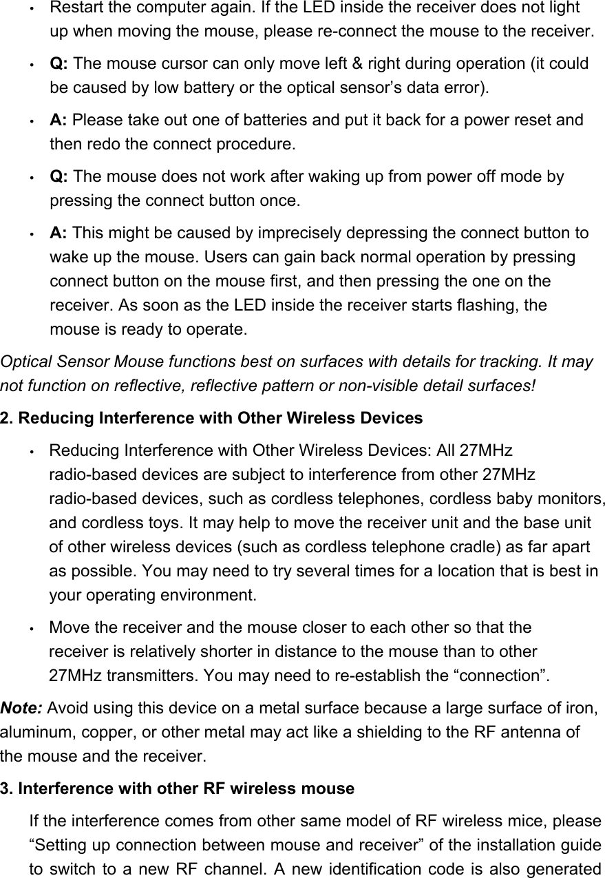   Restart the computer again. If the LED inside the receiver does not light up when moving the mouse, please re-connect the mouse to the receiver.   Q: The mouse cursor can only move left &amp; right during operation (it could be caused by low battery or the optical sensor’s data error).     A: Please take out one of batteries and put it back for a power reset and then redo the connect procedure.     Q: The mouse does not work after waking up from power off mode by pressing the connect button once.     A: This might be caused by imprecisely depressing the connect button to wake up the mouse. Users can gain back normal operation by pressing connect button on the mouse first, and then pressing the one on the receiver. As soon as the LED inside the receiver starts flashing, the mouse is ready to operate.   Optical Sensor Mouse functions best on surfaces with details for tracking. It may not function on reflective, reflective pattern or non-visible detail surfaces!   2. Reducing Interference with Other Wireless Devices     Reducing Interference with Other Wireless Devices: All 27MHz radio-based devices are subject to interference from other 27MHz radio-based devices, such as cordless telephones, cordless baby monitors, and cordless toys. It may help to move the receiver unit and the base unit of other wireless devices (such as cordless telephone cradle) as far apart as possible. You may need to try several times for a location that is best in your operating environment.     Move the receiver and the mouse closer to each other so that the receiver is relatively shorter in distance to the mouse than to other 27MHz transmitters. You may need to re-establish the “connection”.   Note: Avoid using this device on a metal surface because a large surface of iron, aluminum, copper, or other metal may act like a shielding to the RF antenna of the mouse and the receiver.   3. Interference with other RF wireless mouse   If the interference comes from other same model of RF wireless mice, please “Setting up connection between mouse and receiver” of the installation guide to switch to a new RF channel. A new identification code is also generated 