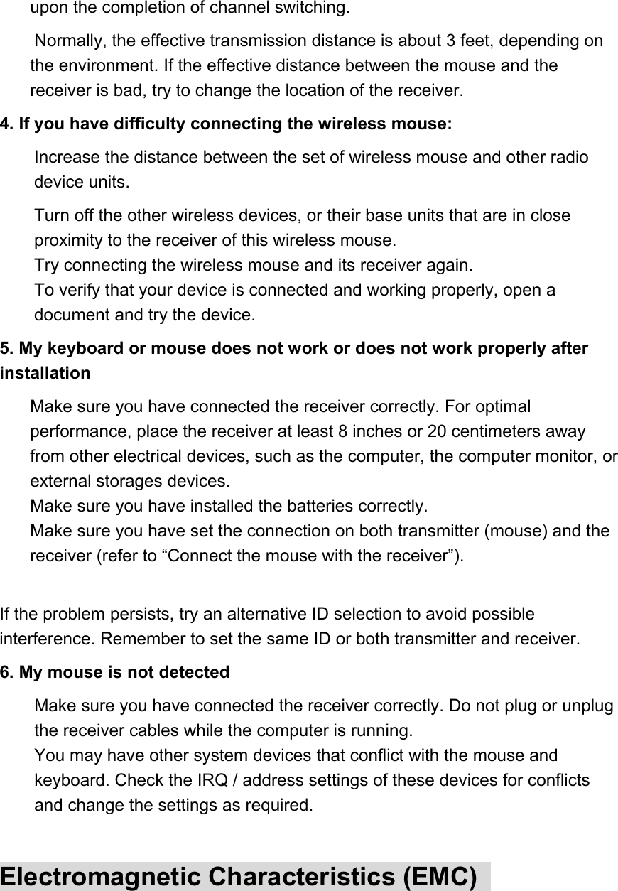 upon the completion of channel switching.   Normally, the effective transmission distance is about 3 feet, depending on the environment. If the effective distance between the mouse and the receiver is bad, try to change the location of the receiver.   4. If you have difficulty connecting the wireless mouse:   Increase the distance between the set of wireless mouse and other radio device units.   Turn off the other wireless devices, or their base units that are in close proximity to the receiver of this wireless mouse.   Try connecting the wireless mouse and its receiver again.   To verify that your device is connected and working properly, open a document and try the device.   5. My keyboard or mouse does not work or does not work properly after installation   Make sure you have connected the receiver correctly. For optimal performance, place the receiver at least 8 inches or 20 centimeters away from other electrical devices, such as the computer, the computer monitor, or external storages devices.   Make sure you have installed the batteries correctly.   Make sure you have set the connection on both transmitter (mouse) and the receiver (refer to “Connect the mouse with the receiver”).    If the problem persists, try an alternative ID selection to avoid possible interference. Remember to set the same ID or both transmitter and receiver.   6. My mouse is not detected   Make sure you have connected the receiver correctly. Do not plug or unplug the receiver cables while the computer is running.   You may have other system devices that conflict with the mouse and keyboard. Check the IRQ / address settings of these devices for conflicts and change the settings as required.    Electromagnetic Characteristics (EMC)   