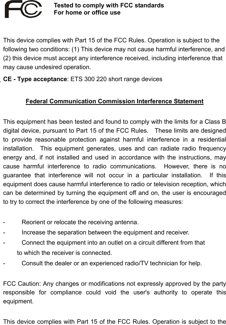   This device complies with Part 15 of the FCC Rules. Operation is subject to the following two conditions: (1) This device may not cause harmful interference, and (2) this device must accept any interference received, including interference that may cause undesired operation. CE - Type acceptance: ETS 300 220 short range devices    Federal Communication Commission Interference Statement  This equipment has been tested and found to comply with the limits for a Class B digital device, pursuant to Part 15 of the FCC Rules.    These limits are designed to provide reasonable protection against harmful interference in a residential installation.  This equipment generates, uses and can radiate radio frequency energy and, if not installed and used in accordance with the instructions, may cause harmful interference to radio communications.  However, there is no guarantee that interference will not occur in a particular installation.  If this equipment does cause harmful interference to radio or television reception, which can be determined by turning the equipment off and on, the user is encouraged to try to correct the interference by one of the following measures:  -  Reorient or relocate the receiving antenna. -  Increase the separation between the equipment and receiver. -  Connect the equipment into an outlet on a circuit different from that to which the receiver is connected. -  Consult the dealer or an experienced radio/TV technician for help.  FCC Caution: Any changes or modifications not expressly approved by the party responsible for compliance could void the user&apos;s authority to operate this equipment.  This device complies with Part 15 of the FCC Rules. Operation is subject to the Tested to comply with FCC standardsFor home or office use