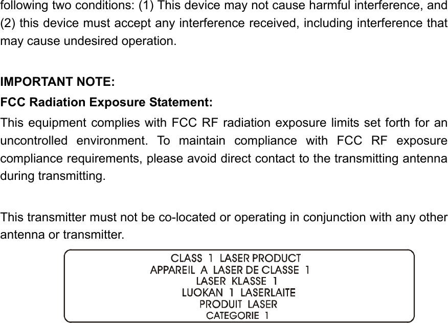 following two conditions: (1) This device may not cause harmful interference, and (2) this device must accept any interference received, including interference that may cause undesired operation.  IMPORTANT NOTE: FCC Radiation Exposure Statement: This equipment complies with FCC RF radiation exposure limits set forth for an uncontrolled environment. To maintain compliance with FCC RF exposure compliance requirements, please avoid direct contact to the transmitting antenna during transmitting.  This transmitter must not be co-located or operating in conjunction with any other antenna or transmitter.  