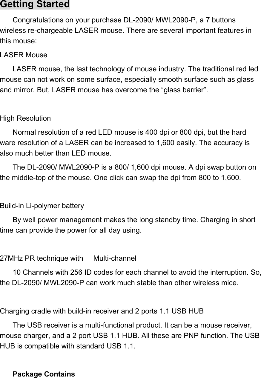 Getting Started Congratulations on your purchase DL-2090/ MWL2090-P, a 7 buttons wireless re-chargeable LASER mouse. There are several important features in this mouse:   LASER Mouse LASER mouse, the last technology of mouse industry. The traditional red led mouse can not work on some surface, especially smooth surface such as glass and mirror. But, LASER mouse has overcome the “glass barrier”.  High Resolution Normal resolution of a red LED mouse is 400 dpi or 800 dpi, but the hard ware resolution of a LASER can be increased to 1,600 easily. The accuracy is also much better than LED mouse. The DL-2090/ MWL2090-P is a 800/ 1,600 dpi mouse. A dpi swap button on the middle-top of the mouse. One click can swap the dpi from 800 to 1,600.  Build-in Li-polymer battery   By well power management makes the long standby time. Charging in short time can provide the power for all day using.  27MHz PR technique with10 Channels with 256 ID codes for each channel to avoid the interruption. So,  Multi-channel the DL-2090/ MWL2090-P can work much stable than other wireless mice.  Charging cradle with build-in receiver and 2 ports 1.1 USB HUB The USB receiver is a multi-functional product. It can be a mouse receiver, mouse charger, and a 2 port USB 1.1 HUB. All these are PNP function. The USB HUB is compatible with standard USB 1.1.  Package Contains   