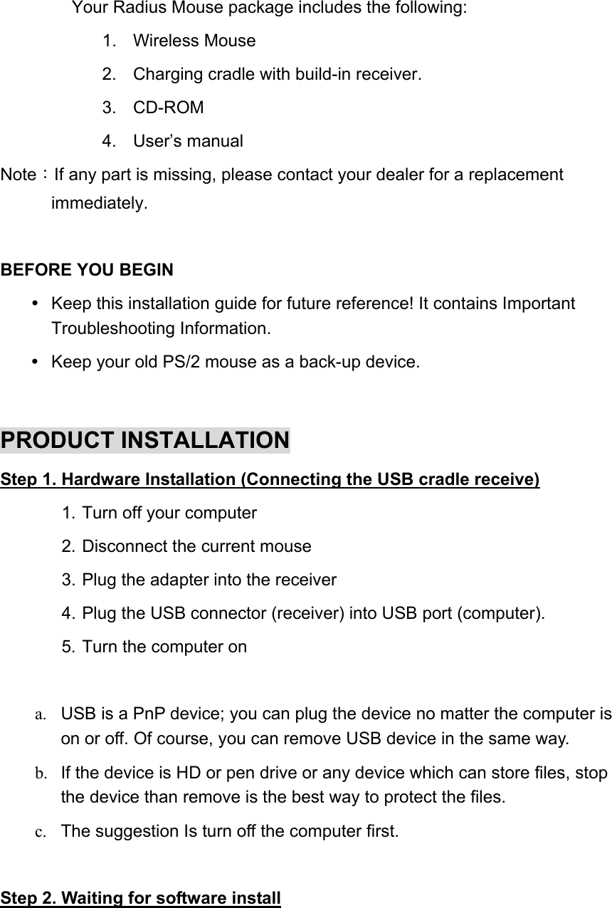 Your Radius Mouse package includes the following:   1. Wireless Mouse  2.  Charging cradle with build-in receiver. 3. CD-ROM  4. User’s manual  Note：If any part is missing, please contact your dealer for a replacement immediately.  BEFORE YOU BEGIN     Keep this installation guide for future reference! It contains Important Troubleshooting Information.   Keep your old PS/2 mouse as a back-up device.  PRODUCT INSTALLATION Step 1. Hardware Installation (Connecting the USB cradle receive) 1. Turn off your computer 2. Disconnect the current mouse 3. Plug the adapter into the receiver 4. Plug the USB connector (receiver) into USB port (computer). 5. Turn the computer on    a.  USB is a PnP device; you can plug the device no matter the computer is on or off. Of course, you can remove USB device in the same way.   b.  If the device is HD or pen drive or any device which can store files, stop the device than remove is the best way to protect the files. c.  The suggestion Is turn off the computer first.  Step 2. Waiting for software install 