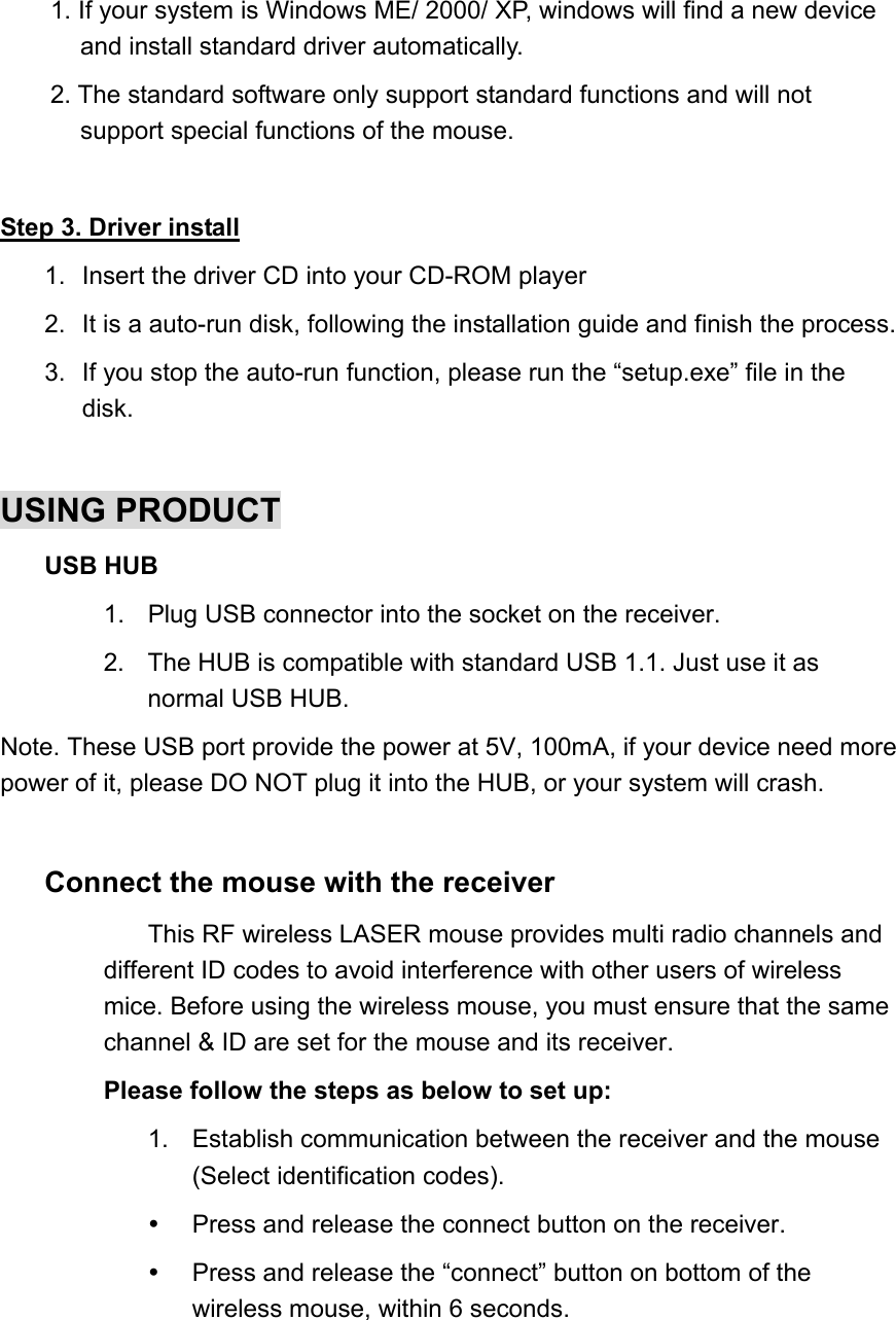 1. If your system is Windows ME/ 2000/ XP, windows will find a new device and install standard driver automatically. 2. The standard software only support standard functions and will not support special functions of the mouse.  Step 3. Driver install 1.  Insert the driver CD into your CD-ROM player 2.  It is a auto-run disk, following the installation guide and finish the process. 3.  If you stop the auto-run function, please run the “setup.exe” file in the disk.  USING PRODUCT USB HUB 1.  Plug USB connector into the socket on the receiver. 2.  The HUB is compatible with standard USB 1.1. Just use it as normal USB HUB. Note. These USB port provide the power at 5V, 100mA, if your device need more power of it, please DO NOT plug it into the HUB, or your system will crash.  Connect the mouse with the receiver This RF wireless LASER mouse provides multi radio channels and   different ID codes to avoid interference with other users of wireless mice. Before using the wireless mouse, you must ensure that the same channel &amp; ID are set for the mouse and its receiver. Please follow the steps as below to set up:   1.  Establish communication between the receiver and the mouse (Select identification codes).     Press and release the connect button on the receiver.   Press and release the “connect” button on bottom of the wireless mouse, within 6 seconds. 