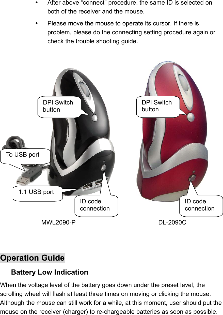   After above “connect” procedure, the same ID is selected on both of the receiver and the mouse.   Please move the mouse to operate its cursor. If there is problem, please do the connecting setting procedure again or check the trouble shooting guide.     MWL2090-P DL-2090C   Operation Guide Battery Low Indication   When the voltage level of the battery goes down under the preset level, the scrolling wheel will flash at least three times on moving or clicking the mouse. Although the mouse can still work for a while, at this moment, user should put the mouse on the receiver (charger) to re-chargeable batteries as soon as possible.  To USB port 1.1 USB port ID code connectionDPI Switch button ID code connectionDPI Switch button 