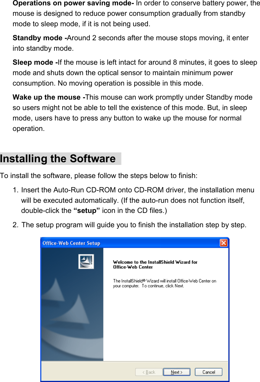 Operations on power saving mode- In order to conserve battery power, the mouse is designed to reduce power consumption gradually from standby mode to sleep mode, if it is not being used.   Standby mode -Around 2 seconds after the mouse stops moving, it enter into standby mode.   Sleep mode -If the mouse is left intact for around 8 minutes, it goes to sleep mode and shuts down the optical sensor to maintain minimum power consumption. No moving operation is possible in this mode.   Wake up the mouse -This mouse can work promptly under Standby mode so users might not be able to tell the existence of this mode. But, in sleep mode, users have to press any button to wake up the mouse for normal operation.   Installing the Software   To install the software, please follow the steps below to finish:   1. Insert the Auto-Run CD-ROM onto CD-ROM driver, the installation menu will be executed automatically. (If the auto-run does not function itself, double-click the “setup” icon in the CD files.)   2.  The setup program will guide you to finish the installation step by step.            