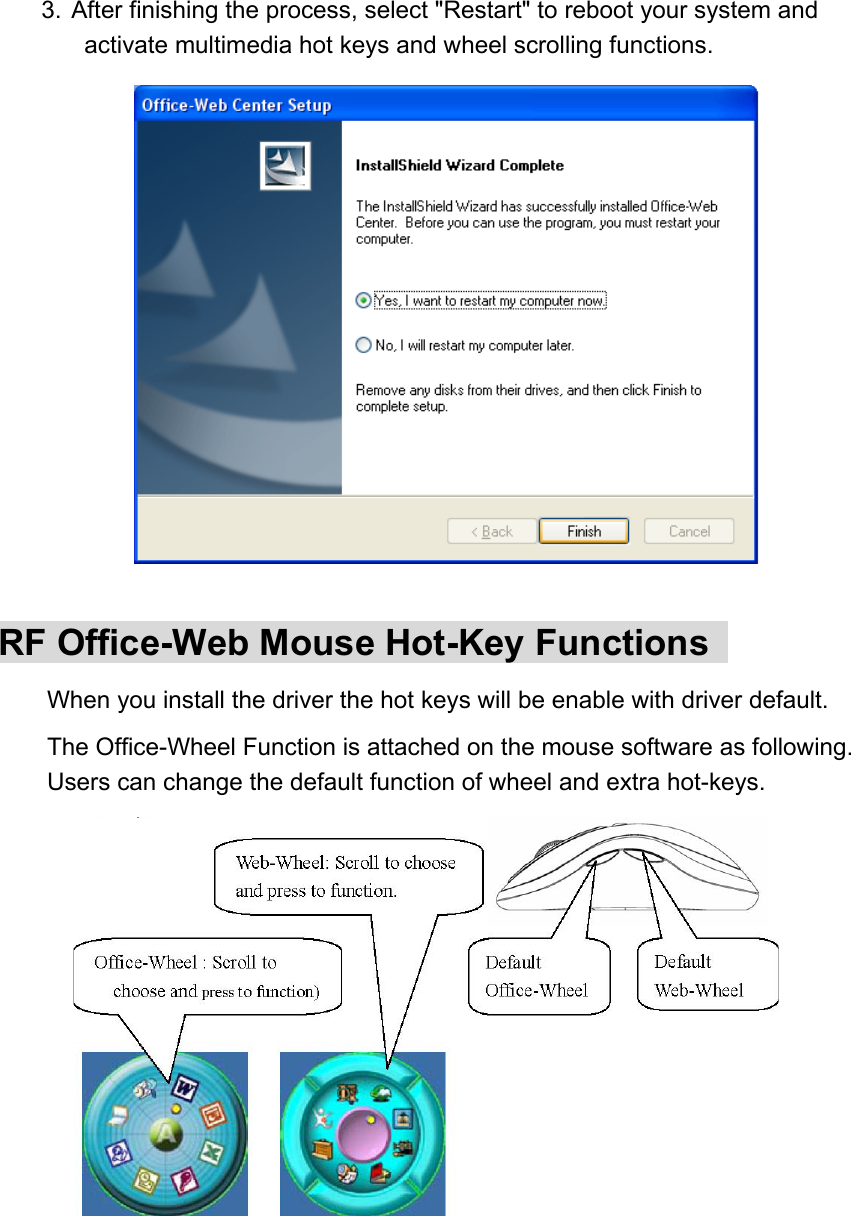 3.  After finishing the process, select &quot;Restart&quot; to reboot your system and activate multimedia hot keys and wheel scrolling functions.                RF Office-Web Mouse Hot-Key Functions   　 When you install the driver the hot keys will be enable with driver default.   　 The Office-Wheel Function is attached on the mouse software as following. Users can change the default function of wheel and extra hot-keys. 