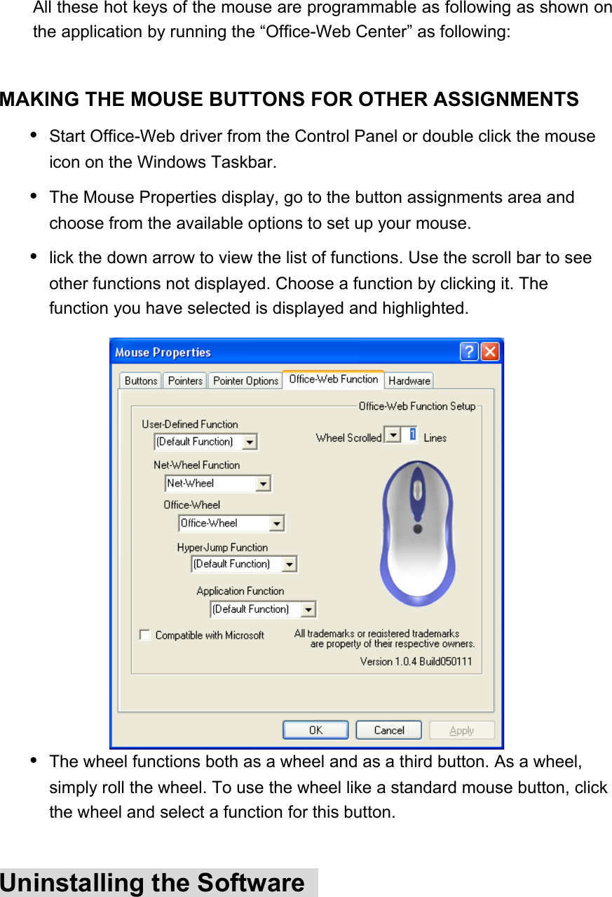 All these hot keys of the mouse are programmable as following as shown on the application by running the “Office-Web Center” as following:    MAKING THE MOUSE BUTTONS FOR OTHER ASSIGNMENTS   Start Office-Web driver from the Control Panel or double click the mouse icon on the Windows Taskbar.   The Mouse Properties display, go to the button assignments area and choose from the available options to set up your mouse.   lick the down arrow to view the list of functions. Use the scroll bar to see other functions not displayed. Choose a function by clicking it. The function you have selected is displayed and highlighted.  The wheel functions both as a wheel and as a third button. As a wheel, simply roll the wheel. To use the wheel like a standard mouse button, click the wheel and select a function for this button.  Uninstalling the Software   