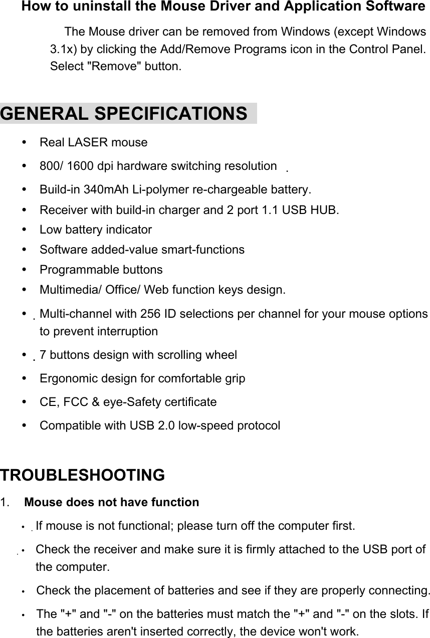 How to uninstall the Mouse Driver and Application Software   The Mouse driver can be removed from Windows (except Windows 3.1x) by clicking the Add/Remove Programs icon in the Control Panel. Select &quot;Remove&quot; button.    GENERAL SPECIFICATIONS    Real LASER mouse  800/ 1600 dpi hardware switching resolution  　  Build-in 340mAh Li-polymer re-chargeable battery.  Receiver with build-in charger and 2 port 1.1 USB HUB.  Low battery indicator  Software added-value smart-functions  Programmable buttons  Multimedia/ Office/ Web function keys design.  Multi-channel with 256 ID selections per channel for your mouse options to prevent interruption    7 buttons design with scrolling wheel    Ergonomic design for comfortable grip  CE, FCC &amp; eye-Safety certificate  Compatible with USB 2.0 low-speed protocol  TROUBLESHOOTING   1.   Mouse does not have function 　  If mouse is not functional; please turn off the computer first.  Check the receiver and make sure it is firmly attached to the USB port of the computer.   Check the placement of batteries and see if they are properly connecting.   The &quot;+&quot; and &quot;-&quot; on the batteries must match the &quot;+&quot; and &quot;-&quot; on the slots. If the batteries aren&apos;t inserted correctly, the device won&apos;t work.   