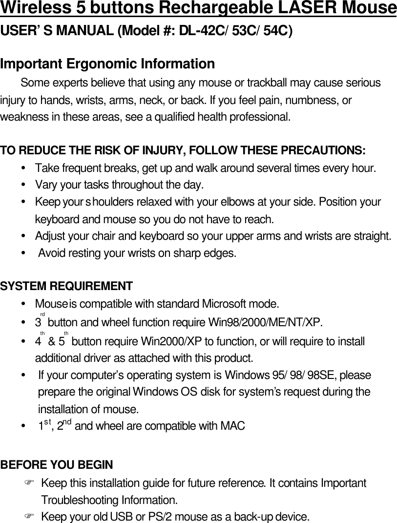 Wireless 5 buttons Rechargeable LASER Mouse USER’S MANUAL (Model #: DL-42C/ 53C/ 54C)  Important Ergonomic Information Some experts believe that using any mouse or trackball may cause serious injury to hands, wrists, arms, neck, or back. If you feel pain, numbness, or weakness in these areas, see a qualified health professional.  TO REDUCE THE RISK OF INJURY, FOLLOW THESE PRECAUTIONS: Ÿ Take frequent breaks, get up and walk around several times every hour. Ÿ Vary your tasks throughout the day. Ÿ Keep your shoulders relaxed with your elbows at your side. Position your keyboard and mouse so you do not have to reach. Ÿ Adjust your chair and keyboard so your upper arms and wrists are straight. Ÿ Avoid resting your wrists on sharp edges.  SYSTEM REQUIREMENT Ÿ Mouse is compatible with standard Microsoft mode. Ÿ 3rd button and wheel function require Win98/2000/ME/NT/XP. Ÿ 4th &amp; 5th button require Win2000/XP to function, or will require to install additional driver as attached with this product. Ÿ If your computer’s operating system is Windows 95/ 98/ 98SE, please prepare the original Windows OS disk for system’s request during the installation of mouse. Ÿ 1st, 2nd and wheel are compatible with MAC  BEFORE YOU BEGIN F Keep this installation guide for future reference. It contains Important Troubleshooting Information. F Keep your old USB or PS/2 mouse as a back-up device. 