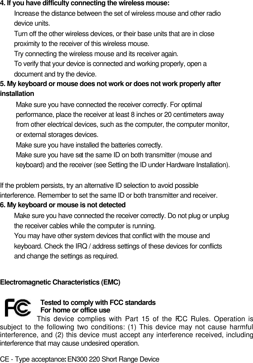 4. If you have difficulty connecting the wireless mouse:   Increase the distance between the set of wireless mouse and other radio device units.   Turn off the other wireless devices, or their base units that are in close proximity to the receiver of this wireless mouse.   Try connecting the wireless mouse and its receiver again.   To verify that your device is connected and working properly, open a document and try the device.   5. My keyboard or mouse does not work or does not work properly after installation   Make sure you have connected the receiver correctly. For optimal performance, place the receiver at least 8 inches or 20 centimeters away from other electrical devices, such as the computer, the computer monitor, or external storages devices.   Make sure you have installed the batteries correctly.   Make sure you have set the same ID on both transmitter (mouse and keyboard) and the receiver (see Setting the ID under Hardware Installation).    If the problem persists, try an alternative ID selection to avoid possible interference. Remember to set the same ID or both transmitter and receiver.   6. My keyboard or mouse is not detected   Make sure you have connected the receiver correctly. Do not plug or unplug the receiver cables while the computer is running.   You may have other system devices that conflict with the mouse and keyboard. Check the IRQ / address settings of these devices for conflicts and change the settings as required.     Electromagnetic Characteristics (EMC)     Tested to comply with FCC standards For home or office use This device complies with Part 15 of the FCC Rules. Operation is subject to the following two conditions: (1) This device may not cause harmful interference, and (2) this device must accept any interference received, including interference that may cause undesired operation.  CE - Type acceptance: EN300 220 Short Range Device   