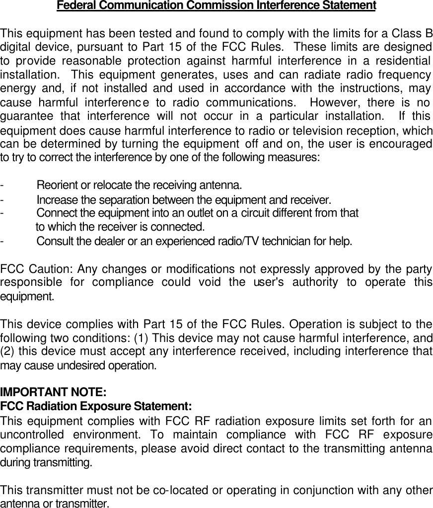 Federal Communication Commission Interference Statement  This equipment has been tested and found to comply with the limits for a Class B digital device, pursuant to Part 15 of the FCC Rules.  These limits are designed to provide reasonable protection against harmful interference in a residential installation.  This equipment generates, uses and can radiate radio frequency energy and, if not installed and used in accordance with the instructions, may cause harmful interference to radio communications.  However, there is no guarantee that interference will not occur in a particular installation.  If this equipment does cause harmful interference to radio or television reception, which can be determined by turning the equipment off and on, the user is encouraged to try to correct the interference by one of the following measures:  - Reorient or relocate the receiving antenna. - Increase the separation between the equipment and receiver. - Connect the equipment into an outlet on a circuit different from that to which the receiver is connected. - Consult the dealer or an experienced radio/TV technician for help.  FCC Caution: Any changes or modifications not expressly approved by the party responsible for compliance could void the user&apos;s authority to operate this equipment.  This device complies with Part 15 of the FCC Rules. Operation is subject to the following two conditions: (1) This device may not cause harmful interference, and (2) this device must accept any interference received, including interference that may cause undesired operation.  IMPORTANT NOTE: FCC Radiation Exposure Statement: This equipment complies with FCC RF radiation exposure limits set forth for an uncontrolled environment. To maintain compliance with FCC RF exposure compliance requirements, please avoid direct contact to the transmitting antenna during transmitting.  This transmitter must not be co-located or operating in conjunction with any other antenna or transmitter.  