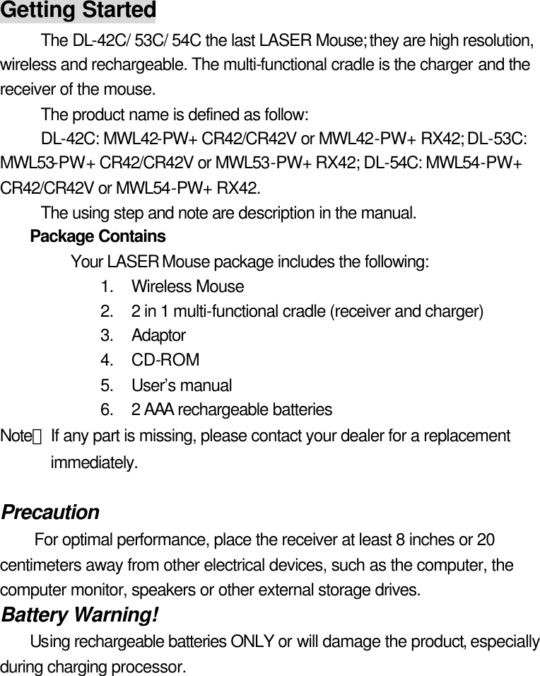 Getting Started The DL-42C/ 53C/ 54C the last LASER Mouse; they are high resolution, wireless and rechargeable. The multi-functional cradle is the charger and the receiver of the mouse.   The product name is defined as follow:   DL-42C: MWL42-PW+ CR42/CR42V or MWL42-PW+ RX42; DL-53C: MWL53-PW+ CR42/CR42V or MWL53-PW+ RX42; DL-54C: MWL54-PW+ CR42/CR42V or MWL54-PW+ RX42. The using step and note are description in the manual. Package Contains   Your LASER Mouse package includes the following:   1. Wireless Mouse   2. 2 in 1 multi-functional cradle (receiver and charger) 3. Adaptor 4. CD-ROM 5. User’s manual   6. 2 AAA rechargeable batteries Note：If any part is missing, please contact your dealer for a replacement immediately.  Precaution For optimal performance, place the receiver at least 8 inches or 20 centimeters away from other electrical devices, such as the computer, the computer monitor, speakers or other external storage drives. Battery Warning! Using rechargeable batteries ONLY or will damage the product, especially during charging processor.  