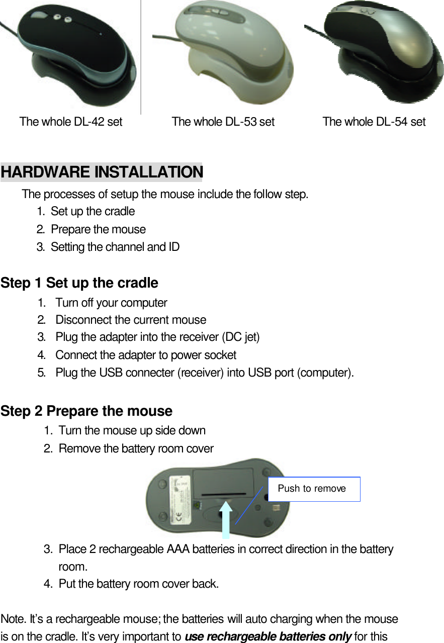    The whole DL-42 set The whole DL-53 set The whole DL-54 set   HARDWARE INSTALLATION The processes of setup the mouse include the follow step. 1. Set up the cradle 2. Prepare the mouse 3. Setting the channel and ID  Step 1 Set up the cradle 1. Turn off your computer 2. Disconnect the current mouse 3. Plug the adapter into the receiver (DC jet) 4. Connect the adapter to power socket 5. Plug the USB connecter (receiver) into USB port (computer).  Step 2 Prepare the mouse 1. Turn the mouse up side down 2. Remove the battery room cover  3. Place 2 rechargeable AAA batteries in correct direction in the battery room. 4. Put the battery room cover back.  Note. It’s a rechargeable mouse; the batteries will auto charging when the mouse is on the cradle. It’s very important to use rechargeable batteries only for this Push to remove 