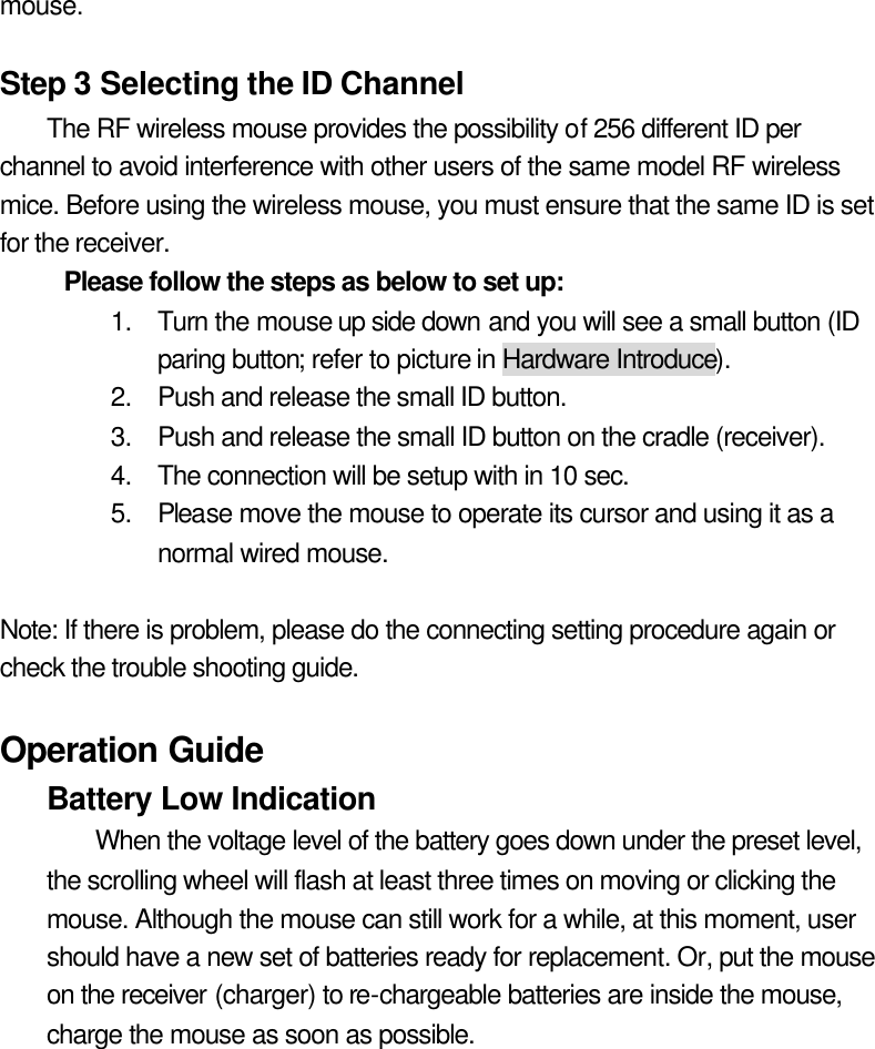 mouse.  Step 3 Selecting the ID Channel The RF wireless mouse provides the possibility of 256 different ID per channel to avoid interference with other users of the same model RF wireless mice. Before using the wireless mouse, you must ensure that the same ID is set for the receiver. Please follow the steps as below to set up:   1. Turn the mouse up side down and you will see a small button (ID paring button; refer to picture in Hardware Introduce). 2. Push and release the small ID button. 3. Push and release the small ID button on the cradle (receiver). 4. The connection will be setup with in 10 sec. 5. Please move the mouse to operate its cursor and using it as a normal wired mouse.  Note: If there is problem, please do the connecting setting procedure again or check the trouble shooting guide.  Operation Guide Battery Low Indication   When the voltage level of the battery goes down under the preset level, the scrolling wheel will flash at least three times on moving or clicking the mouse. Although the mouse can still work for a while, at this moment, user should have a new set of batteries ready for replacement. Or, put the mouse on the receiver (charger) to re-chargeable batteries are inside the mouse, charge the mouse as soon as possible.  