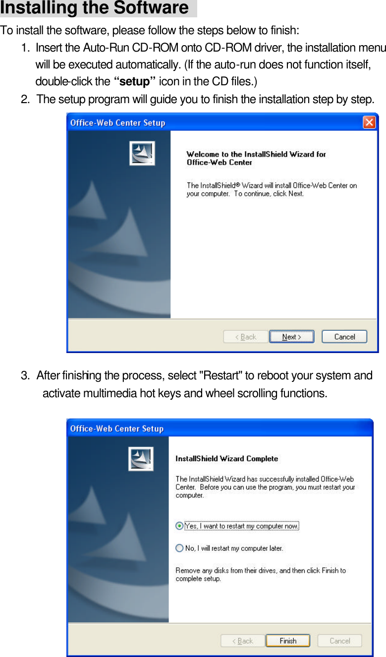 Installing the Software   To install the software, please follow the steps below to finish:   1. Insert the Auto-Run CD-ROM  onto CD-ROM driver, the installation menu will be executed automatically. (If the auto-run does not function itself, double-click the “setup” icon in the CD files.)   2. The setup program will guide you to finish the installation step by step.                3. After finishing the process, select &quot;Restart&quot; to reboot your system and activate multimedia hot keys and wheel scrolling functions.                   