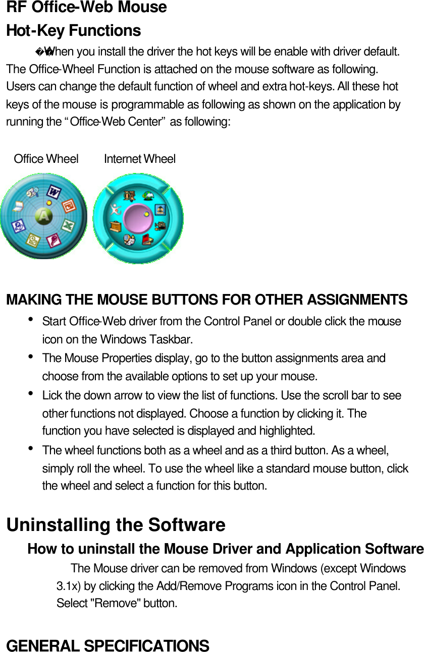 RF Office-Web Mouse Hot-Key Functions   When you install the driver the hot keys will be enable with driver default. The Office-Wheel Function is attached on the mouse software as following. Users can change the default function of wheel and extra hot-keys. All these hot keys of the mouse is programmable as following as shown on the application by running the “Office-Web Center” as following:    Office Wheel Internet Wheel     MAKING THE MOUSE BUTTONS FOR OTHER ASSIGNMENTS Ÿ Start Office-Web driver from the Control Panel or double click the mouse icon on the Windows Taskbar. Ÿ The Mouse Properties display, go to the button assignments area and choose from the available options to set up your mouse. Ÿ Lick the down arrow to view the list of functions. Use the scroll bar to see other functions not displayed. Choose a function by clicking it. The function you have selected is displayed and highlighted. Ÿ The wheel functions both as a wheel and as a third button. As a wheel, simply roll the wheel. To use the wheel like a standard mouse button, click the wheel and select a function for this button.  Uninstalling the Software   How to uninstall the Mouse Driver and Application Software   The Mouse driver can be removed from Windows (except Windows 3.1x) by clicking the Add/Remove Programs icon in the Control Panel. Select &quot;Remove&quot; button.    GENERAL SPECIFICATIONS   