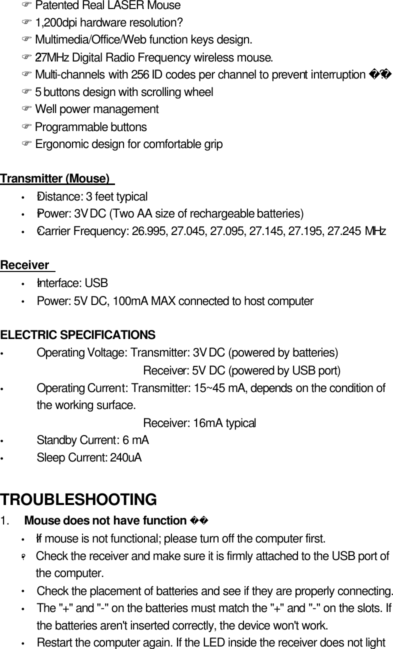 F Patented Real LASER Mouse F 1,200dpi hardware resolution? F Multimedia/Office/Web function keys design. F ?27MHz Digital Radio Frequency wireless mouse. F Multi-channels with 256 ID codes per channel to prevent interruption ? F 5 buttons design with scrolling wheel F Well power management F Programmable buttons F Ergonomic design for comfortable grip    Transmitter (Mouse)   Ÿ ?Distance: 3 feet typical Ÿ ?Power: 3V DC (Two AA size of rechargeable batteries) Ÿ ?Carrier Frequency: 26.995, 27.045, 27.095, 27.145, 27.195, 27.245 MHz  Receiver   Ÿ ?Interface: USB Ÿ Power: 5V DC, 100mA MAX connected to host computer    ELECTRIC SPECIFICATIONS   Ÿ Operating Voltage: Transmitter: 3V DC (powered by batteries)   Receiver: 5V DC (powered by USB port) Ÿ Operating Current: Transmitter: 15~45 mA, depends on the condition of the working surface. Receiver: 16mA typical Ÿ Standby Current: 6 mA Ÿ Sleep Current: 240uA  TROUBLESHOOTING  1.   Mouse does not have function  Ÿ ?If mouse is not functional; please turn off the computer first. ?Ÿ Check the receiver and make sure it is firmly attached to the USB port of the computer. Ÿ Check the placement of batteries and see if they are properly connecting. Ÿ The &quot;+&quot; and &quot;-&quot; on the batteries must match the &quot;+&quot; and &quot;-&quot; on the slots. If the batteries aren&apos;t inserted correctly, the device won&apos;t work.   Ÿ Restart the computer again. If the LED inside the receiver does not light 