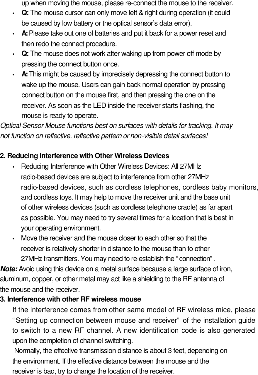 up when moving the mouse, please re-connect the mouse to the receiver. Ÿ Q: The mouse cursor can only move left &amp; right during operation (it could be caused by low battery or the optical sensor’s data error).   Ÿ A: Please take out one of batteries and put it back for a power reset and then redo the connect procedure.   Ÿ Q: The mouse does not work after waking up from power off mode by pressing the connect button once.   Ÿ A: This might be caused by imprecisely depressing the connect button to wake up the mouse. Users can gain back normal operation by pressing connect button on the mouse first, and then pressing the one on the receiver. As soon as the LED inside the receiver starts flashing, the mouse is ready to operate.   Optical Sensor Mouse functions best on surfaces with details for tracking. It may not function on reflective, reflective pattern or non-visible detail surfaces!    2. Reducing Interference with Other Wireless Devices   Ÿ Reducing Interference with Other Wireless Devices: All 27MHz radio-based devices are subject to interference from other 27MHz radio-based devices, such as cordless telephones, cordless baby monitors, and cordless toys. It may help to move the receiver unit and the base unit of other wireless devices (such as cordless telephone cradle) as far apart as possible. You may need to try several times for a location that is best in your operating environment.   Ÿ Move the receiver and the mouse closer to each other so that the receiver is relatively shorter in distance to the mouse than to other 27MHz transmitters. You may need to re-establish the “connection”.   Note: Avoid using this device on a metal surface because a large surface of iron, aluminum, copper, or other metal may act like a shielding to the RF antenna of the mouse and the receiver.   3. Interference with other RF wireless mouse   If the interference comes from other same model of RF wireless mice, please “Setting up connection between mouse and receiver” of the installation guide to switch to a new RF channel. A new identification code is also generated upon the completion of channel switching.   Normally, the effective transmission distance is about 3 feet, depending on the environment. If the effective distance between the mouse and the receiver is bad, try to change the location of the receiver.   