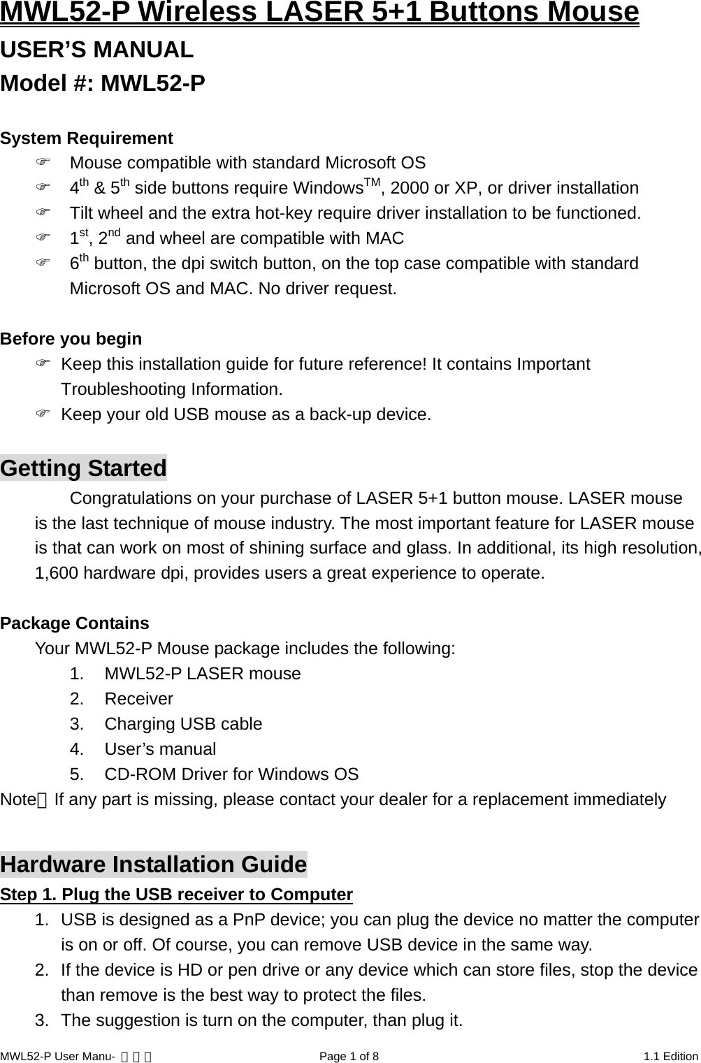 MWL52-P Wireless LASER 5+1 Buttons Mouse USER’S MANUAL Model #: MWL52-P  System Requirement   Mouse compatible with standard Microsoft OS  4th &amp; 5th side buttons require WindowsTM, 2000 or XP, or driver installation  Tilt wheel and the extra hot-key require driver installation to be functioned.  1st, 2nd and wheel are compatible with MAC  6th button, the dpi switch button, on the top case compatible with standard Microsoft OS and MAC. No driver request.  Before you begin   Keep this installation guide for future reference! It contains Important Troubleshooting Information.   Keep your old USB mouse as a back-up device.  Getting Started Congratulations on your purchase of LASER 5+1 button mouse. LASER mouse is the last technique of mouse industry. The most important feature for LASER mouse is that can work on most of shining surface and glass. In additional, its high resolution, 1,600 hardware dpi, provides users a great experience to operate.  Package Contains Your MWL52-P Mouse package includes the following: 1.  MWL52-P LASER mouse 2. Receiver 3.  Charging USB cable 4. User’s manual 5.  CD-ROM Driver for Windows OS Note：If any part is missing, please contact your dealer for a replacement immediately  Hardware Installation Guide Step 1. Plug the USB receiver to Computer 1.  USB is designed as a PnP device; you can plug the device no matter the computer is on or off. Of course, you can remove USB device in the same way. 2.  If the device is HD or pen drive or any device which can store files, stop the device than remove is the best way to protect the files. 3.  The suggestion is turn on the computer, than plug it. MWL52-P User Manu-  轉檔用  Page 1 of 8  1.1 Edition 