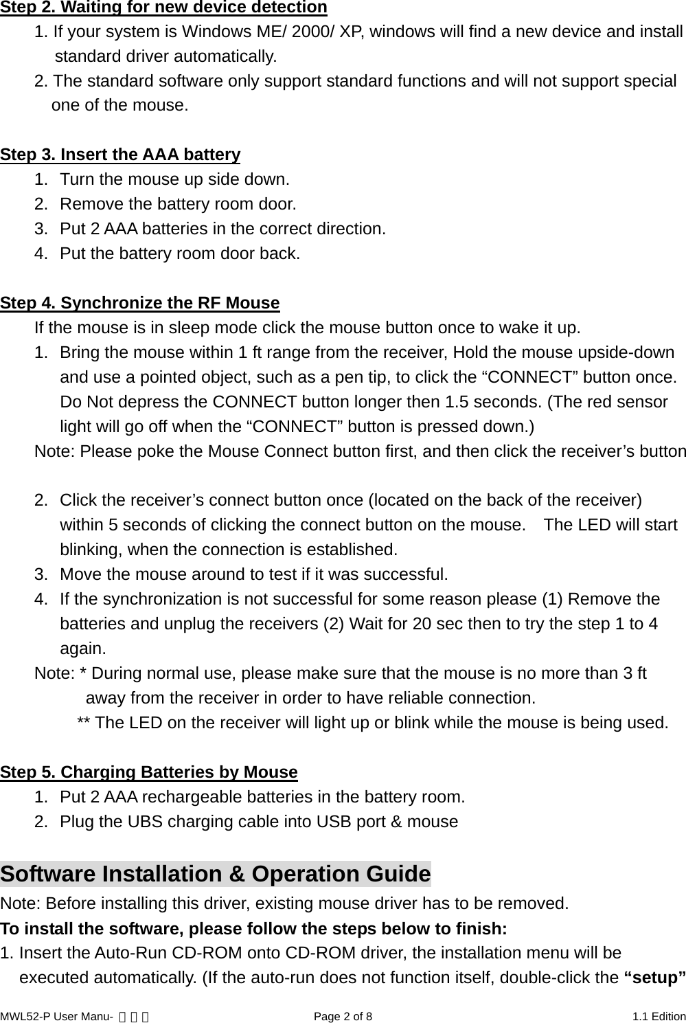 MWL52-P User Manu-  轉檔用  Page 2 of 8  1.1 Edition  Step 2. Waiting for new device detection1. If your system is Windows ME/ 2000/ XP, windows will find a new device and install standard driver automatically. 2. The standard software only support standard functions and will not support special one of the mouse.  Step 3. Insert the AAA battery1.  Turn the mouse up side down. 2.  Remove the battery room door. 3.  Put 2 AAA batteries in the correct direction. 4.  Put the battery room door back.  Step 4. Synchronize the RF MouseIf the mouse is in sleep mode click the mouse button once to wake it up. 1.  Bring the mouse within 1 ft range from the receiver, Hold the mouse upside-down and use a pointed object, such as a pen tip, to click the “CONNECT” button once. Do Not depress the CONNECT button longer then 1.5 seconds. (The red sensor light will go off when the “CONNECT” button is pressed down.) Note: Please poke the Mouse Connect button first, and then click the receiver’s button  2.  Click the receiver’s connect button once (located on the back of the receiver) within 5 seconds of clicking the connect button on the mouse.    The LED will start blinking, when the connection is established. 3.  Move the mouse around to test if it was successful. 4.  If the synchronization is not successful for some reason please (1) Remove the batteries and unplug the receivers (2) Wait for 20 sec then to try the step 1 to 4 again. Note: * During normal use, please make sure that the mouse is no more than 3 ft away from the receiver in order to have reliable connection.           ** The LED on the receiver will light up or blink while the mouse is being used.  Step 5. Charging Batteries by Mouse1.  Put 2 AAA rechargeable batteries in the battery room. 2.  Plug the UBS charging cable into USB port &amp; mouse  Software Installation &amp; Operation Guide Note: Before installing this driver, existing mouse driver has to be removed. To install the software, please follow the steps below to finish: 1. Insert the Auto-Run CD-ROM onto CD-ROM driver, the installation menu will be executed automatically. (If the auto-run does not function itself, double-click the “setup” 