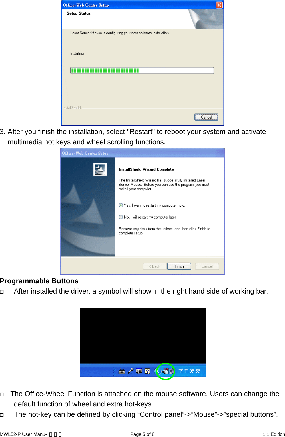  3. After you finish the installation, select &quot;Restart&quot; to reboot your system and activate multimedia hot keys and wheel scrolling functions.    Programmable Buttons   After installed the driver, a symbol will show in the right hand side of working bar.       The Office-Wheel Function is attached on the mouse software. Users can change the default function of wheel and extra hot-keys.    The hot-key can be defined by clicking “Control panel”-&gt;”Mouse”-&gt;”special buttons”.  MWL52-P User Manu-  轉檔用  Page 5 of 8  1.1 Edition 