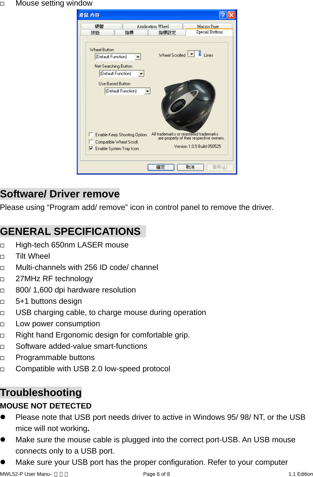   Mouse setting window   Software/ Driver remove Please using “Program add/ remove” icon in control panel to remove the driver.  GENERAL SPECIFICATIONS     High-tech 650nm LASER mouse   Tilt Wheel   Multi-channels with 256 ID code/ channel   27MHz RF technology   800/ 1,600 dpi hardware resolution   5+1 buttons design   USB charging cable, to charge mouse during operation   Low power consumption   Right hand Ergonomic design for comfortable grip.   Software added-value smart-functions   Programmable buttons   Compatible with USB 2.0 low-speed protocol  Troubleshooting MOUSE NOT DETECTED   Please note that USB port needs driver to active in Windows 95/ 98/ NT, or the USB mice will not working.   Make sure the mouse cable is plugged into the correct port-USB. An USB mouse connects only to a USB port.   Make sure your USB port has the proper configuration. Refer to your computer MWL52-P User Manu-  轉檔用  Page 6 of 8  1.1 Edition 