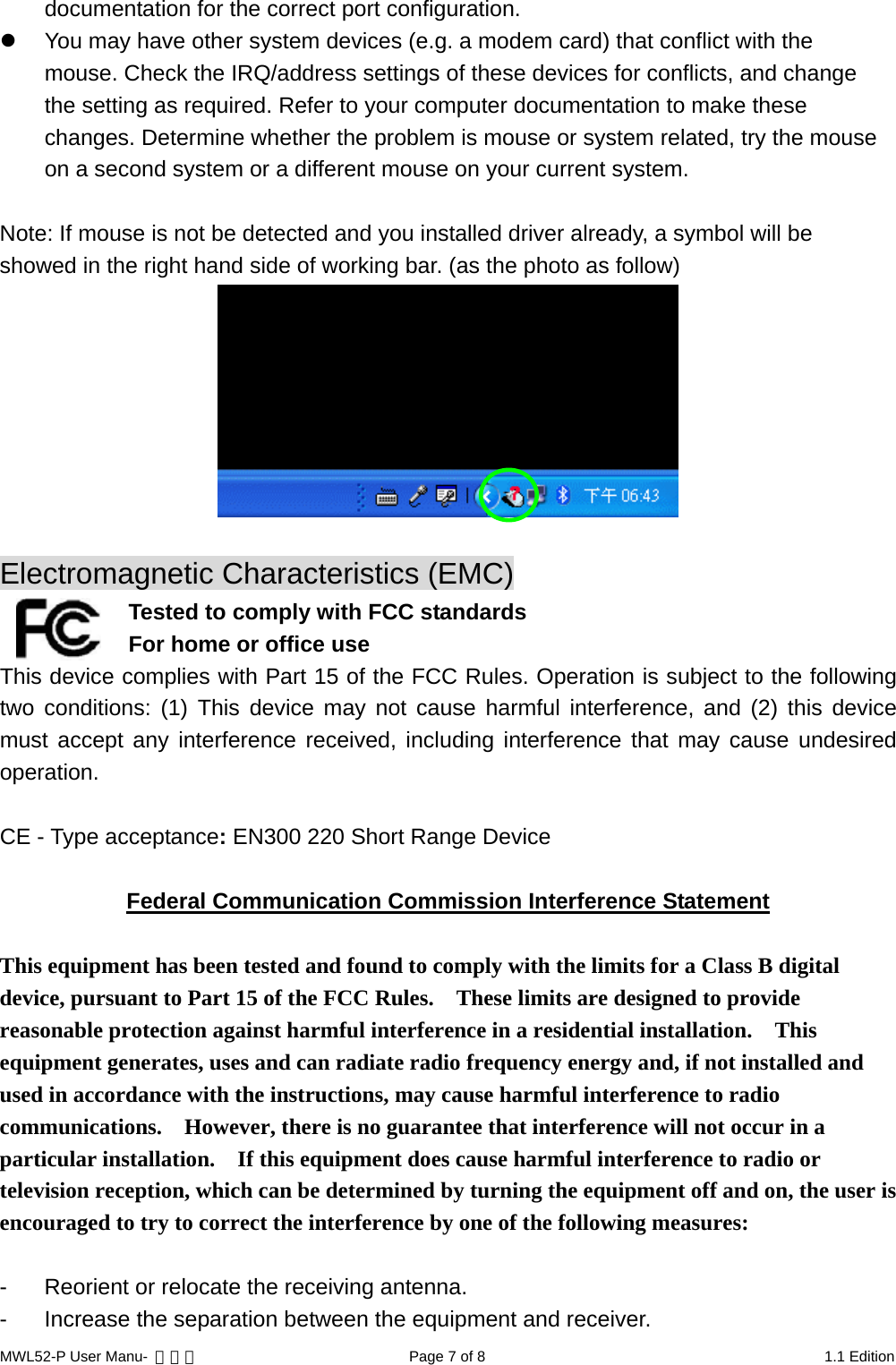 documentation for the correct port configuration.   You may have other system devices (e.g. a modem card) that conflict with the mouse. Check the IRQ/address settings of these devices for conflicts, and change the setting as required. Refer to your computer documentation to make these changes. Determine whether the problem is mouse or system related, try the mouse on a second system or a different mouse on your current system.  Note: If mouse is not be detected and you installed driver already, a symbol will be showed in the right hand side of working bar. (as the photo as follow)   Electromagnetic Characteristics (EMC)  Tested to comply with FCC standards For home or office use This device complies with Part 15 of the FCC Rules. Operation is subject to the following two conditions: (1) This device may not cause harmful interference, and (2) this device must accept any interference received, including interference that may cause undesired operation.  CE - Type acceptance: EN300 220 Short Range Device  Federal Communication Commission Interference Statement  This equipment has been tested and found to comply with the limits for a Class B digital device, pursuant to Part 15 of the FCC Rules.    These limits are designed to provide reasonable protection against harmful interference in a residential installation.    This equipment generates, uses and can radiate radio frequency energy and, if not installed and used in accordance with the instructions, may cause harmful interference to radio communications.    However, there is no guarantee that interference will not occur in a particular installation.    If this equipment does cause harmful interference to radio or television reception, which can be determined by turning the equipment off and on, the user is encouraged to try to correct the interference by one of the following measures:  -  Reorient or relocate the receiving antenna. -  Increase the separation between the equipment and receiver. MWL52-P User Manu-  轉檔用  Page 7 of 8  1.1 Edition 