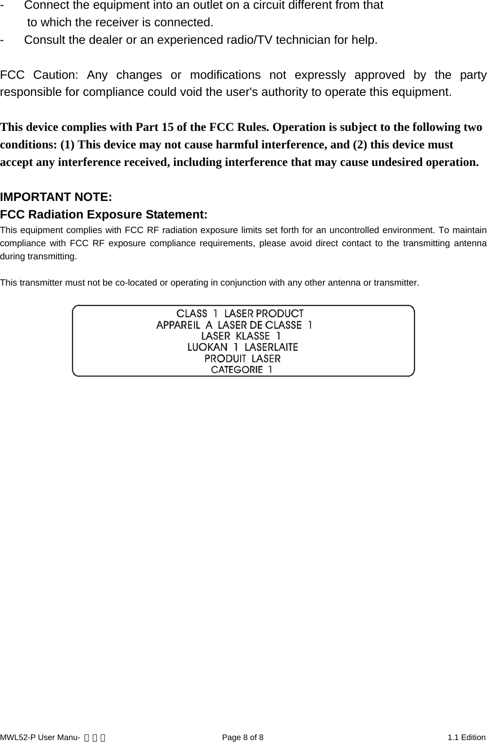 -  Connect the equipment into an outlet on a circuit different from that to which the receiver is connected. -  Consult the dealer or an experienced radio/TV technician for help.  FCC Caution: Any changes or modifications not expressly approved by the party responsible for compliance could void the user&apos;s authority to operate this equipment.  This device complies with Part 15 of the FCC Rules. Operation is subject to the following two conditions: (1) This device may not cause harmful interference, and (2) this device must accept any interference received, including interference that may cause undesired operation.  IMPORTANT NOTE: FCC Radiation Exposure Statement: This equipment complies with FCC RF radiation exposure limits set forth for an uncontrolled environment. To maintain compliance with FCC RF exposure compliance requirements, please avoid direct contact to the transmitting antenna during transmitting.  This transmitter must not be co-located or operating in conjunction with any other antenna or transmitter.   MWL52-P User Manu-  轉檔用  Page 8 of 8  1.1 Edition 