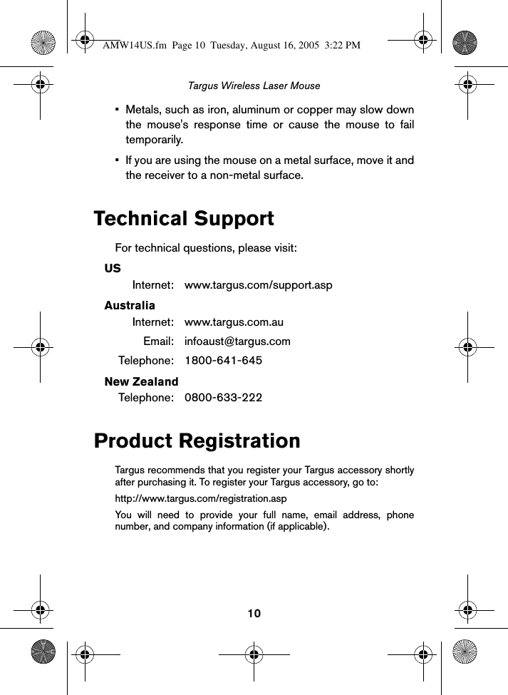 10Targus Wireless Laser Mouse• Metals, such as iron, aluminum or copper may slow downthe mouse&apos;s response time or cause the mouse to failtemporarily.• If you are using the mouse on a metal surface, move it andthe receiver to a non-metal surface.Technical SupportFor technical questions, please visit:USInternet: www.targus.com/support.aspAustraliaInternet: www.targus.com.auEmail: infoaust@targus.comTelephone: 1800-641-645New ZealandTelephone: 0800-633-222Product RegistrationTargus recommends that you register your Targus accessory shortlyafter purchasing it. To register your Targus accessory, go to:http://www.targus.com/registration.aspYou will need to provide your full name, email address, phonenumber, and company information (if applicable).AMW14US.fm  Page 10  Tuesday, August 16, 2005  3:22 PM