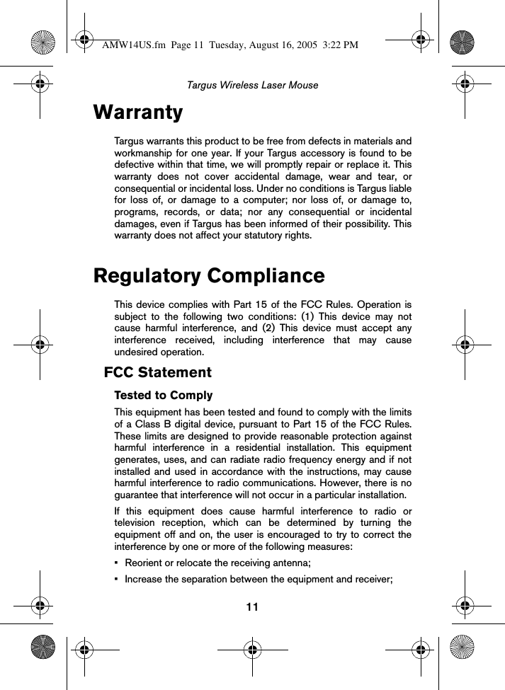 11Targus Wireless Laser MouseWarrantyTargus warrants this product to be free from defects in materials andworkmanship for one year. If your Targus accessory is found to bedefective within that time, we will promptly repair or replace it. Thiswarranty does not cover accidental damage, wear and tear, orconsequential or incidental loss. Under no conditions is Targus liablefor loss of, or damage to a computer; nor loss of, or damage to,programs, records, or data; nor any consequential or incidentaldamages, even if Targus has been informed of their possibility. Thiswarranty does not affect your statutory rights.Regulatory ComplianceThis device complies with Part 15 of the FCC Rules. Operation issubject to the following two conditions: (1) This device may notcause harmful interference, and (2) This device must accept anyinterference received, including interference that may causeundesired operation.FCC StatementTested to ComplyThis equipment has been tested and found to comply with the limitsof a Class B digital device, pursuant to Part 15 of the FCC Rules.These limits are designed to provide reasonable protection againstharmful interference in a residential installation. This equipmentgenerates, uses, and can radiate radio frequency energy and if notinstalled and used in accordance with the instructions, may causeharmful interference to radio communications. However, there is noguarantee that interference will not occur in a particular installation.If this equipment does cause harmful interference to radio ortelevision reception, which can be determined by turning theequipment off and on, the user is encouraged to try to correct theinterference by one or more of the following measures:• Reorient or relocate the receiving antenna;• Increase the separation between the equipment and receiver;AMW14US.fm  Page 11  Tuesday, August 16, 2005  3:22 PM