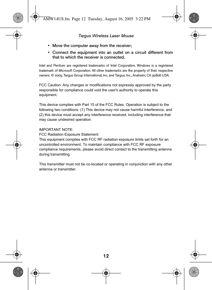 12Targus Wireless Laser Mouse• Move the computer away from the receiver;• Connect the equipment into an outlet on a circuit different fromthat to which the receiver is connected.Intel and Pentium are registered trademarks of Intel Corporation. Windows is a registeredtrademark of Microsoft Corporation. All other trademarks are the property of their respectiveowners. © 2005, Targus Group International, Inc. and Targus, Inc., Anaheim, CA 92806 USA.AMW14US.fm  Page 12  Tuesday, August 16, 2005  3:22 PMFCC Caution: Any changes or modifications not expressly approved by the party responsible for compliance could void the user&apos;s authority to operate this equipment.This device complies with Part 15 of the FCC Rules. Operation is subject to the following two conditions: (1) This device may not cause harmful interference, and (2) this device must accept any interference received, including interference that may cause undesired operation.IMPORTANT NOTE:FCC Radiation Exposure Statement:This equipment complies with FCC RF radiation exposure limits set forth for an uncontrolled environment. To maintain compliance with FCC RF exposure compliance requirements, please avoid direct contact to the transmitting antenna during transmitting.This transmitter must not be co-located or operating in conjunction with any other antenna or transmitter.