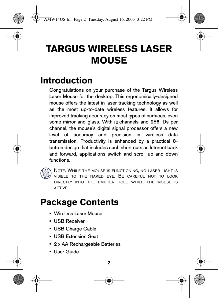 2TARGUS WIRELESS LASER MOUSEIntroductionCongratulations on your purchase of the Targus WirelessLaser Mouse for the desktop. This ergonomically-designedmouse offers the latest in laser tracking technology as wellas the most up-to-date wireless features. It allows forimproved tracking accuracy on most types of surfaces, evensome mirror and glass. With 6 channels and 256 IDs perchannel, the mouse&apos;s digital signal processor offers a newlevel of accuracy and precision in wireless datatransmission. Productivity is enhanced by a practical 8-button design that includes such short cuts as Internet backand forward, applications switch and scroll up and downfunctions.Note: While the mouse is functioning, no laser light isvisible to the naked eye. Be careful not to lookdirectly into the emitter hole while the mouse isactive.Package Contents• Wireless Laser Mouse• USB Receiver• USB Charge Cable•USB Extension Seat• 2 x AA Rechargeable Batteries•User GuideAMW14US.fm  Page 2  Tuesday, August 16, 2005  3:22 PM10