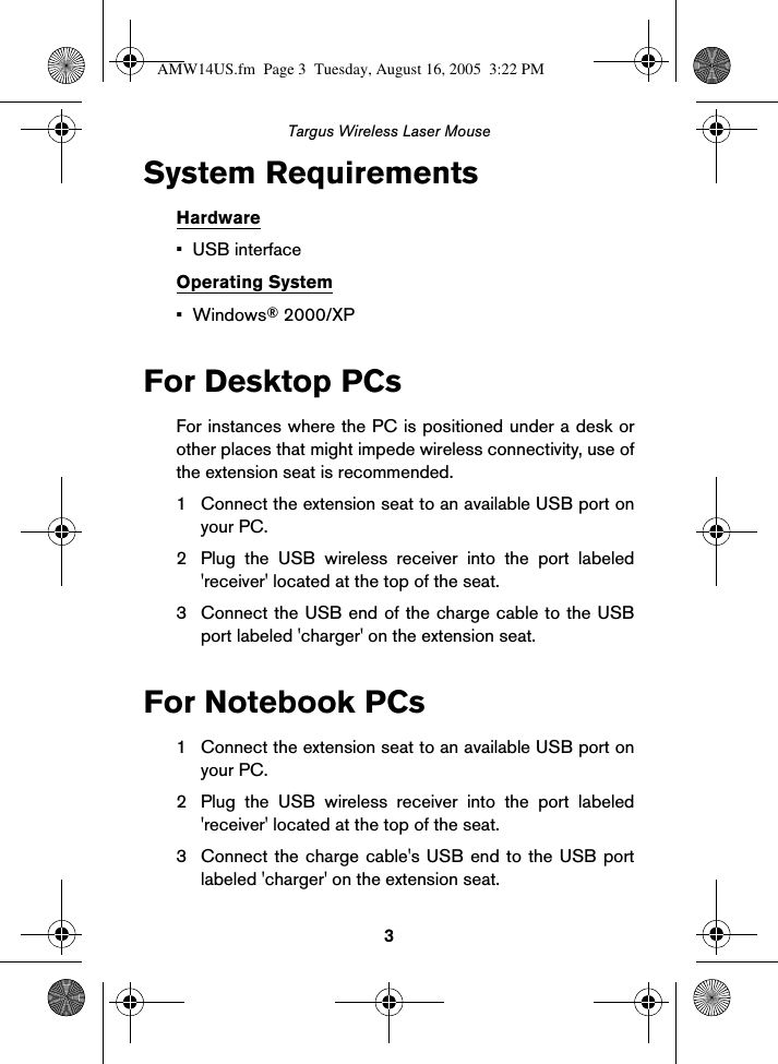 3Targus Wireless Laser MouseSystem RequirementsHardware• USB interfaceOperating System•Windows® 2000/XPFor Desktop PCsFor instances where the PC is positioned under a desk orother places that might impede wireless connectivity, use ofthe extension seat is recommended.1 Connect the extension seat to an available USB port onyour PC. 2 Plug the USB wireless receiver into the port labeled&apos;receiver&apos; located at the top of the seat. 3 Connect the USB end of the charge cable to the USBport labeled &apos;charger&apos; on the extension seat.For Notebook PCs1 Connect the extension seat to an available USB port onyour PC. 2 Plug the USB wireless receiver into the port labeled&apos;receiver&apos; located at the top of the seat. 3 Connect the charge cable&apos;s USB end to the USB portlabeled &apos;charger&apos; on the extension seat. AMW14US.fm  Page 3  Tuesday, August 16, 2005  3:22 PM