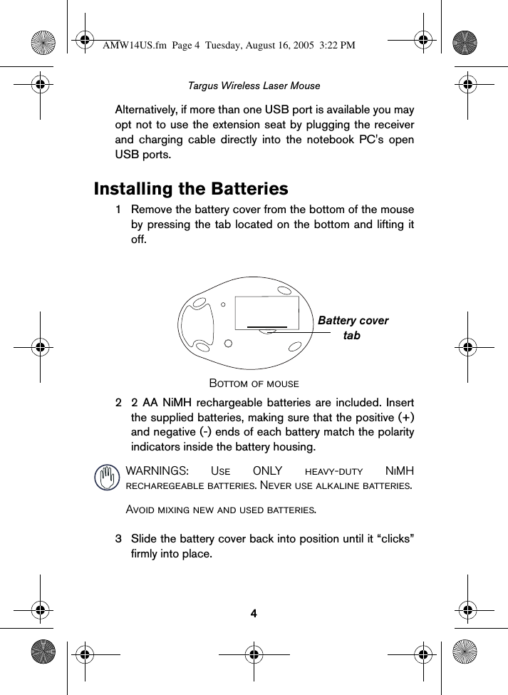 4Targus Wireless Laser MouseAlternatively, if more than one USB port is available you mayopt not to use the extension seat by plugging the receiverand charging cable directly into the notebook PC&apos;s openUSB ports. Installing the Batteries1 Remove the battery cover from the bottom of the mouseby pressing the tab located on the bottom and lifting itoff.Bottom of mouse2 2 AA NiMH rechargeable batteries are included. Insertthe supplied batteries, making sure that the positive (+)and negative (-) ends of each battery match the polarityindicators inside the battery housing. WARNINGS: Use ONLY heavy-duty NiMHrecharegeable batteries. Never use alkaline batteries.Avoid mixing new and used batteries.3 Slide the battery cover back into position until it “clicks”firmly into place.tabBattery coverAMW14US.fm  Page 4  Tuesday, August 16, 2005  3:22 PM