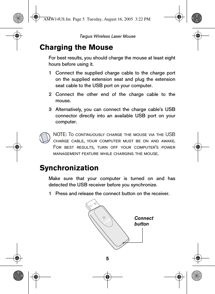 5Targus Wireless Laser MouseCharging the MouseFor best results, you should charge the mouse at least eighthours before using it. 1 Connect the supplied charge cable to the charge porton the supplied extension seat and plug the extensionseat cable to the USB port on your computer.2 Connect the other end of the charge cable to themouse.3 Alternatively, you can connect the charge cable&apos;s USBconnector directly into an available USB port on yourcomputer.NOTE: To continuously charge the mouse via the USBcharge cable, your computer must be on and awake.For best results, turn off your computer’s powermanagement feature while charging the mouse.SynchronizationMake sure that your computer is turned on and hasdetected the USB receiver before you synchronize.1 Press and release the connect button on the receiver.ConnectbuttonAMW14US.fm  Page 5  Tuesday, August 16, 2005  3:22 PM