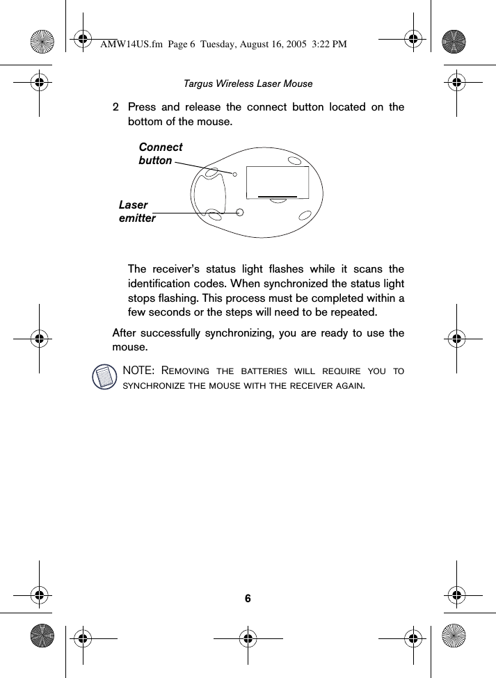 6Targus Wireless Laser Mouse2 Press and release the connect button located on thebottom of the mouse.The receiver’s status light flashes while it scans theidentification codes. When synchronized the status lightstops flashing. This process must be completed within afew seconds or the steps will need to be repeated.After successfully synchronizing, you are ready to use themouse.NOTE: Removing the batteries will require you tosynchronize the mouse with the receiver again.ConnectbuttonLaseremitterAMW14US.fm  Page 6  Tuesday, August 16, 2005  3:22 PM