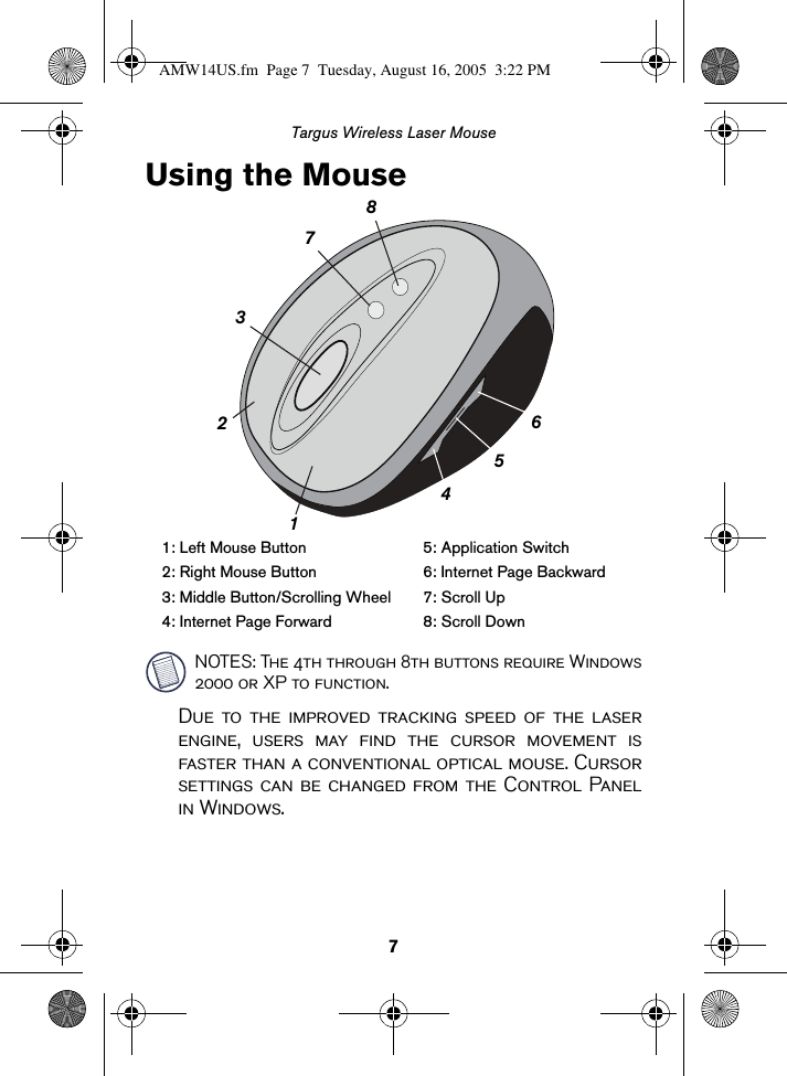 7Targus Wireless Laser MouseUsing the MouseNOTES: The 4th through 8th buttons require Windows2000 or XP to function.Due to the improved tracking speed of the laserengine, users may find the cursor movement isfaster than a conventional optical mouse. Cursorsettings can be changed from the Control Panelin Windows.1: Left Mouse Button 5: Application Switch2: Right Mouse Button 6: Internet Page Backward3: Middle Button/Scrolling Wheel 7: Scroll Up4: Internet Page Forward 8: Scroll Down45678321AMW14US.fm  Page 7  Tuesday, August 16, 2005  3:22 PM