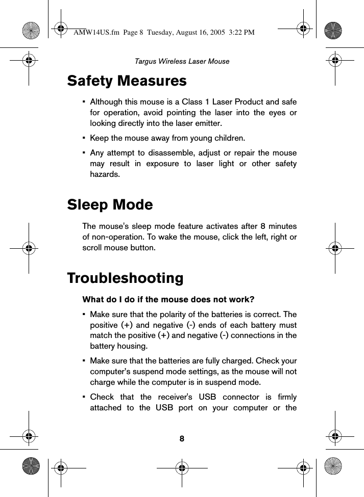 8Targus Wireless Laser MouseSafety Measures• Although this mouse is a Class 1 Laser Product and safefor operation, avoid pointing the laser into the eyes orlooking directly into the laser emitter.• Keep the mouse away from young children.• Any attempt to disassemble, adjust or repair the mousemay result in exposure to laser light or other safetyhazards. Sleep ModeThe mouse&apos;s sleep mode feature activates after 8 minutesof non-operation. To wake the mouse, click the left, right orscroll mouse button.TroubleshootingWhat do I do if the mouse does not work?• Make sure that the polarity of the batteries is correct. Thepositive (+) and negative (-) ends of each battery mustmatch the positive (+) and negative (-) connections in thebattery housing.• Make sure that the batteries are fully charged. Check yourcomputer’s suspend mode settings, as the mouse will notcharge while the computer is in suspend mode. • Check that the receiver&apos;s USB connector is firmlyattached to the USB port on your computer or theAMW14US.fm  Page 8  Tuesday, August 16, 2005  3:22 PM