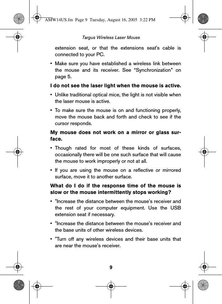 9Targus Wireless Laser Mouseextension seat, or that the extensions seat&apos;s cable isconnected to your PC.• Make sure you have established a wireless link betweenthe mouse and its receiver. See “Synchronization” onpage 5.I do not see the laser light when the mouse is active.• Unlike traditional optical mice, the light is not visible whenthe laser mouse is active.• To make sure the mouse is on and functioning properly,move the mouse back and forth and check to see if thecursor responds. My mouse does not work on a mirror or glass sur-face.• Though rated for most of these kinds of surfaces,occasionally there will be one such surface that will causethe mouse to work improperly or not at all.• If you are using the mouse on a reflective or mirroredsurface, move it to another surface.What do I do if the response time of the mouse isslow or the mouse intermittently stops working?• &quot;Increase the distance between the mouse&apos;s receiver andthe rest of your computer equipment. Use the USBextension seat if necessary.• &quot;Increase the distance between the mouse&apos;s receiver andthe base units of other wireless devices.• &quot;Turn off any wireless devices and their base units thatare near the mouse&apos;s receiver.AMW14US.fm  Page 9  Tuesday, August 16, 2005  3:22 PM