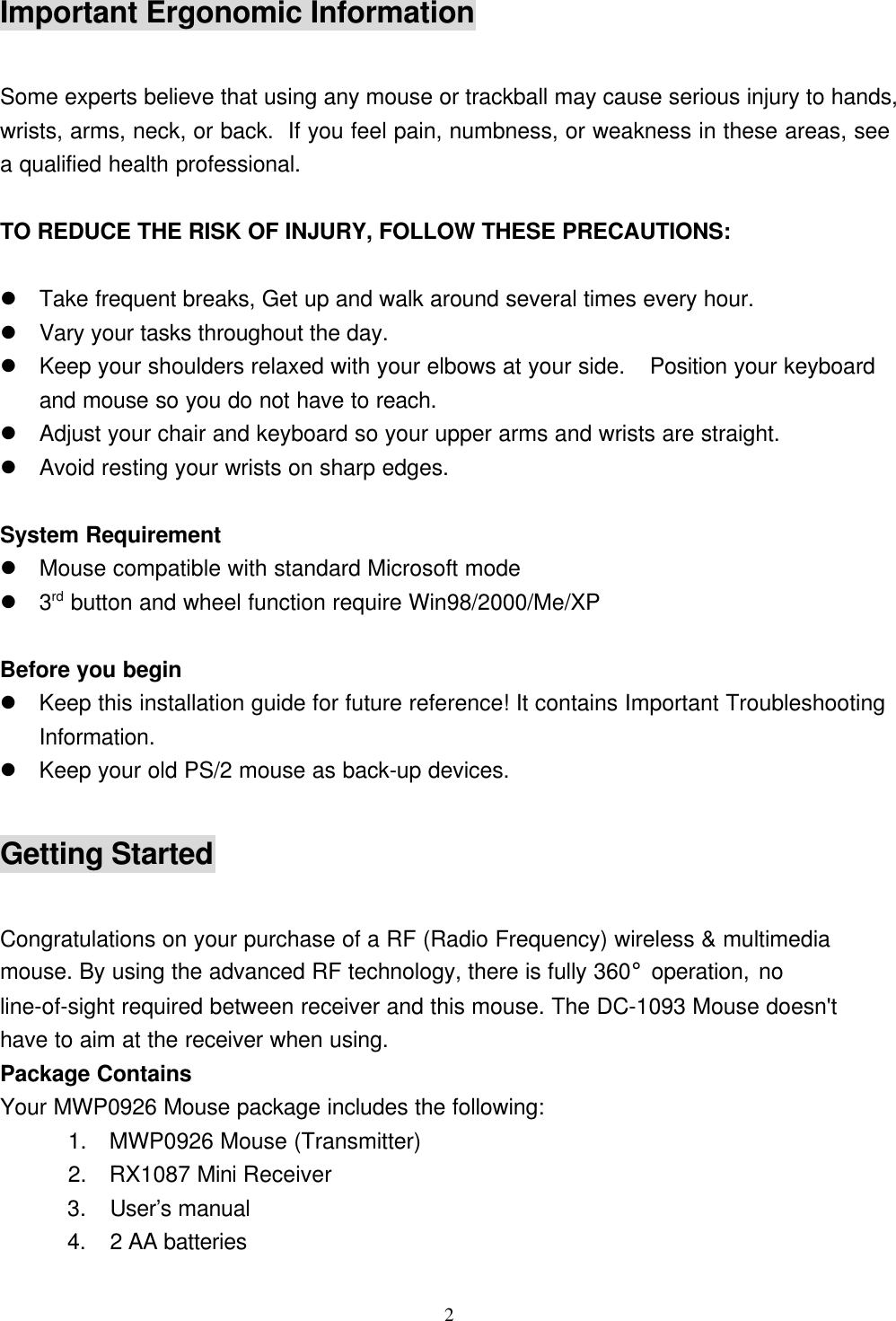 2Important Ergonomic InformationSome experts believe that using any mouse or trackball may cause serious injury to hands,wrists, arms, neck, or back.  If you feel pain, numbness, or weakness in these areas, seea qualified health professional.TO REDUCE THE RISK OF INJURY, FOLLOW THESE PRECAUTIONS:l Take frequent breaks, Get up and walk around several times every hour.l Vary your tasks throughout the day.l Keep your shoulders relaxed with your elbows at your side.  Position your keyboardand mouse so you do not have to reach.l Adjust your chair and keyboard so your upper arms and wrists are straight.l Avoid resting your wrists on sharp edges.System Requirementl Mouse compatible with standard Microsoft model 3rd button and wheel function require Win98/2000/Me/XPBefore you beginl Keep this installation guide for future reference! It contains Important TroubleshootingInformation.l Keep your old PS/2 mouse as back-up devices.Getting StartedCongratulations on your purchase of a RF (Radio Frequency) wireless &amp; multimediamouse. By using the advanced RF technology, there is fully 360° operation, noline-of-sight required between receiver and this mouse. The DC-1093 Mouse doesn&apos;thave to aim at the receiver when using.Package ContainsYour MWP0926 Mouse package includes the following:      1.  MWP0926 Mouse (Transmitter)      2.  RX1087 Mini Receiver      3.  User’s manual      4.  2 AA batteries