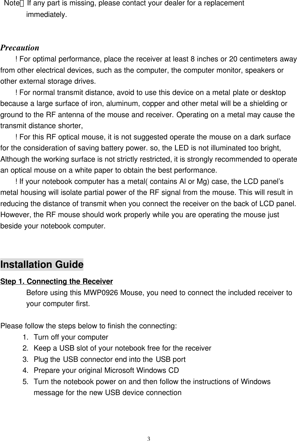 3 Note：If any part is missing, please contact your dealer for a replacement       immediately.Precaution! For optimal performance, place the receiver at least 8 inches or 20 centimeters awayfrom other electrical devices, such as the computer, the computer monitor, speakers orother external storage drives.! For normal transmit distance, avoid to use this device on a metal plate or desktopbecause a large surface of iron, aluminum, copper and other metal will be a shielding orground to the RF antenna of the mouse and receiver. Operating on a metal may cause thetransmit distance shorter,! For this RF optical mouse, it is not suggested operate the mouse on a dark surfacefor the consideration of saving battery power. so, the LED is not illuminated too bright,Although the working surface is not strictly restricted, it is strongly recommended to operatean optical mouse on a white paper to obtain the best performance.! If your notebook computer has a metal( contains Al or Mg) case, the LCD panel’smetal housing will isolate partial power of the RF signal from the mouse. This will result inreducing the distance of transmit when you connect the receiver on the back of LCD panel.However, the RF mouse should work properly while you are operating the mouse justbeside your notebook computer.Installation GuideStep 1. Connecting the Receiver       Before using this MWP0926 Mouse, you need to connect the included receiver to       your computer first.   Please follow the steps below to finish the connecting:1. Turn off your computer2. Keep a USB slot of your notebook free for the receiver3. Plug the USB connector end into the USB port4. Prepare your original Microsoft Windows CD5. Turn the notebook power on and then follow the instructions of Windowsmessage for the new USB device connection                                                        